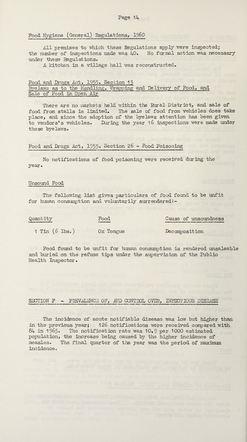 Pood Hygiene (General) Regulations, I960 All premises to which these Regulations apply were inspected; the number of inspections made v/as 40. No formal action was necessary under these Regulations. A kitchen in a village hall was reconstructed. Food and Drugs Act, 1955* Section 15 Byelaws as to the Handling, Wrapping and Delivery of Pood, and Sale of Pood in Open Air There are no markets held within the Rural District, and sale of food from stalls is limited. The sale of food from vehicles does take place, and since the adoption of the byelaws attention has been given to vendors's vehicles. During the year 16 inspections were made under these byelaws. Food and Drugs Act, 1955* Section 26 - Food Poisoning No notifications of food poisoning were received during the year. Unsound Food The following list gives particulars of food found to be unfit for human consumption and voluntarily surrendered:- Quantity Food Cause of unsoundness 1 Tin (6 lbs.) Ox Tongue Decomposition Food found to be unfit for human consumption is rendered unsaleable and buried on the refuse tips under the supervision of the Public Health Inspector. SECTION F - PREVALENCE OF, AND CONTROL OVER, INFECTIOUS DISEASE The incidence of acute notifiable disease v/as low but higher than in the previous year; 126 notifications were received conpared with 84 in 1965. The notification rate was 10.9 per 1000 estimated population, the increase being caused by the higher incidence of measles. The final quarter of the year was the period of maximum incidence.