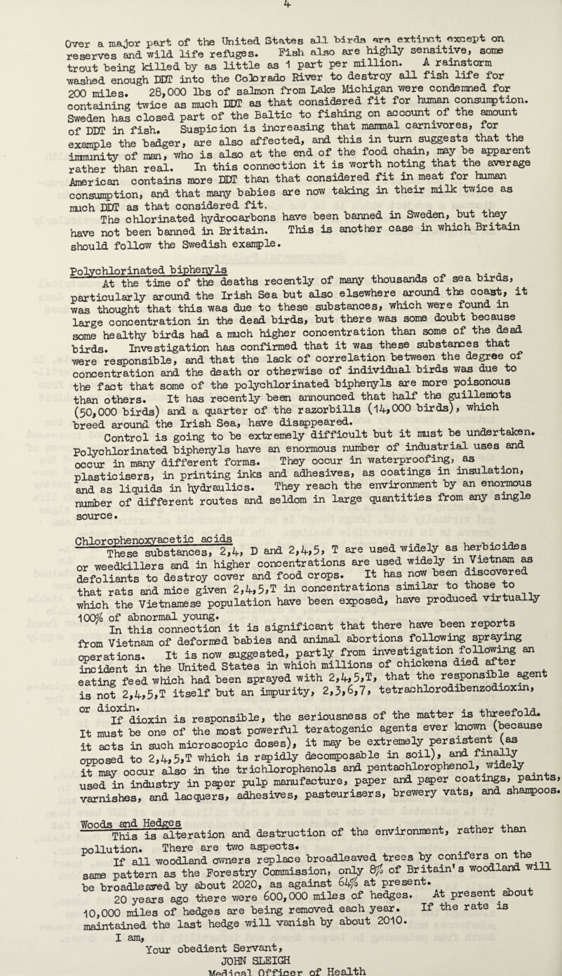 Over a major part of the United States all -birdB are ertinct except on reserves and wild life refuges. Fish also are highly sensitive, soine trout being killed by as little as i part per million. A rainstorm washed enough XJUT into the Colorado River to destroy all fish life for 200 miles. 28,000 lbs of salmon from Lake Miohigan were condemned for containing twice as much DDT as that considered fit for consunption. Sweden has closed part of the Baltic to fishing on account of the ^unt of DUr in fish. Suspicion is increasing that manmal carnivores, for example the badger, are also affected, and this in tu^ suggests that the imnuniiy of man, who is also at the end of the food chain, may be apparent rather than real. In this connection it is worth noting that the average American contains more DDT than that considered fit in meat for haiman consun5)tion, and that many babies are now taking in their milk twice as much DDT as that considered fit, . . ^ -u ^ a.u The chlorinated hydrocarbons have been banned in Sweden, but tl^y^ have not been banned in Britain. This is another case in which Britain should follow the Swedish example. Polychlorinated biphenyls ^ ^ At the time of the deaths recently of mary thousands of sea birds, particularly around the Irish Sea but also elsewhere ^ound the coast, it was thought that this was due to these substances, which were found in large concentration in the dead birds, but there was some doubt because some healthy birds had a much higher concentration than some of the dead birds. Investigation has confirmed that it was these substances that were responsible, and that the lack of correlation between the degree of concentration and the death or otherwise of individual birds was due to the fact that some of the polychlorinated biphenyls are more poisonous than others. It has recently been announced that half the ^illemots (50,000 birds) and a quarter of the razorbills (14,000 birds), which breed around the Irish Sea, have diseppeared. Control is going to be extremely difficult but it must be undertaken. Polychlorinated biphenyls have an enormous number of industrial uses and occur in many different forms. They occur in waterproofii^, as plasticisers, in printing inks and adhesives, as coatings in insulation, and as liquids in hydraulics. They reach the environment by an eno:^us number of different routes and seldom in large quantities from any single source. Chlnrouhenoxvacetic acids, u -u • • -These substances, 274, D and 2,4,5, T are used widely as herb^ides or weedkillers and in higher concentrations are used widely in Vietn^ as defoliants to destroy cover and food crops. It has now be^ discovered that rats and mice given 2,4,5,T iJ:i concentraticns similar to those to which the Vietnamese population have been exposed, have produced virtually 100^ of abnormal young. In this connection it is significant that there have been reports from Vietnam of defornEd babies and animal abortions following spraying operations. It is now suggested, partly from ion follow^ an taoident in the United States in which millions of chickens died ^ter eating feed which had been sprayed with 2,4,5,T> that the responsible ^ent is not 2,4,5,T itself but an impurity, 2,3,6,?, tetraohlorodibenzodioxin, ^If^ioxin is responsible, the seriousness of the matter is threefold. It must be one of the most powerful teratogenic agents ever known (because it acts in such microscopic doses), it may be extremely persistent opposed to 2,4,5,T which is rapidly decomposable in soil), and finely it^may occur also in the trichlorophenols and pentachlorophenol, widely ^ used in industry in paper pulp manufacture, paper and p^er coatings, p^ts, varnishes, and lacquers, adhesives, pasteurisers, brewery vats, and shanpoos. ^°°^tSs is^iteration and destruction of the environment, rather than pollution. There are two a^ects. ^ If all woodland owners replace broadleaved trees by conifers on same pattern as the Forestry Commission, or^ of Britain s wood..and will be broadleaved by about 2020, as against d4/o at present. 4. -k 4. 20 years ago there were 600,000 miles of hedges. At present ^out i0,000 miles of hedges are being removed each year, maintained the last hedge will vanish by about 2010. I am. Your obedient Servant, If the rate is JOHN SLEIGH .. ^ A ^ •