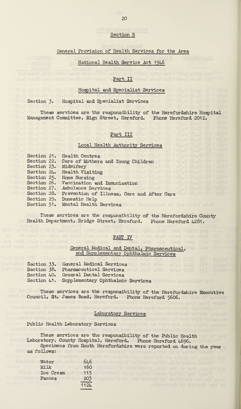 Section B General Provision of Health Services for the Area National Health Service Act Part II Hospital and Specialist Services Section 3» Hospital and ^ecialist Services These services are the responsibility of the Herefordshire Hospital Management Committee, Eign Street, Hereford. Phone Hereford 20*12. Part III Local Health Authority Services Section 21. Section 22. Section 23. Section 24* Section 23. Section 26. Section 27. Section 28. Section 29* Section 3l» Health Centres Care of I\&)thers and Young Children Midwifery Health Visiting Home Nursing Vaccination and Iraraunisation Ambulance Services Prevention of Illness, Care and After Care Domestic Help Mental Health Services These services are the responsibility of the Herefordshire County Health Department, Bridge Street, Hereford. Phone Hereford 4281. PART IV General Medical and Dental, Pharmaceutical, and Supplementary Cphthalmic Services Section 33• Section 38. Section 4C. Section 41» General Medical Services Pharmaceutical Services General Dental Services Supplementary Cphthalmic Services These services are the responsibility of the Herefordshire Executive Council, St. James Road, Hereford. Phone Hereford 5606. Laboratory Services Public Health Laboratory Services These services are the responsibility of the Public Health Laboratory, County Hospital, Hereford. Phone Hereford 4696. Specimens from South Herefordshire were reported on duriixg tVie year as follows: Water 646 Milk 160 Ice Cream 113 Faeces 203 1124