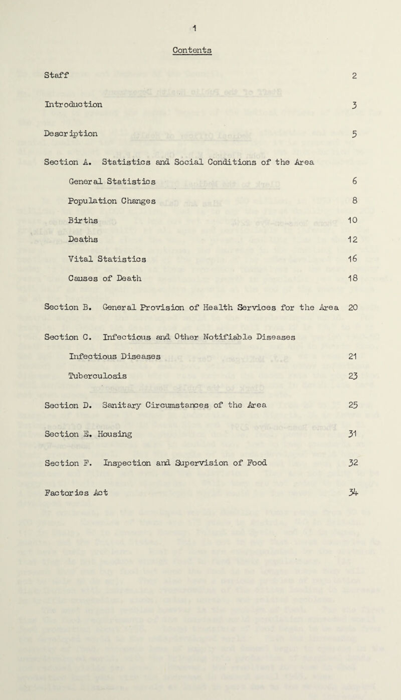 Contents Staff 2 Introduction 3 Description 3 Section A. Statistics and Social Conditions of the Area General Statistics 6 Population Changes 8 Births 10 Deaths 12 Vital Statistics 16 Causes of Death 18 Section B. General Provision of Health Services for the Area 20 Section C. Infectious and Other Notifiable Diseases Infectious Diseases 21 Tuberculosis 23 Section D. Sanitary Circumstances of the Area 25 Section E, Housing 31 Section F. Inspection and Supervision of Pood 32 Factories Act %