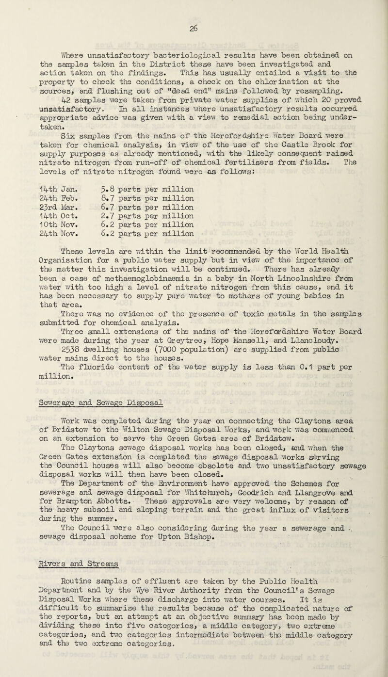 Where unsatisfactory “bacteriological results have been obtained on the samples taken in the District these have been investigated and action taken on the findings. This has usually entailed a visit to the property to check the conditions, a check on the chlorination at the sources, and flushing out of dead end mains followed by resampling. 42 samples were taken from private v/ater supplies of which 20 proved unsatisfactory. In all instances where unsatisfactory results occurred appropriate advice was given with a view to remedial action being under¬ taken. Six samples from the mains of the Herefordshire Water Board were taken for chemical analysis, in view of the use of the Castle Brook for supply purposes as already mentioned, with the likely consequent raised nitrate nitrogen from run-off of chemical fertilisers from fields. The levels of nitrate nitrogen found were as follows: 14th Jan. 24th Feb. 23rd Mar. 14th Oct. 10th Nov. 24th Nov. 3*8 parts per million 8*7 parts per million 6.7 parts per million 2.7 parts per million 6.2 parts per million 6.2 parts per million These levels are within the limit recommended by the Yforld Health Organisation for a public water supply but in view of the importance of the matter this investigation will be continued. There has already been a case of methaemoglobinaemia in a baby in North Lincolnshire from water with too high a level of nitrate nitrogen from this cause, and it has been necessary to supply pure water to mothers of young babies in that area. There was no evidence of the presence of toxic metals in the samples submitted for chemical analysis. Three small extensions of the mains of the Herefordshire Water Board were made during the year at Greytree, Hope Mansell, and Llancloudy. 2538 dwelling houses (7000 population) are supplied from public water mains direct to the houses. The fluoride content of the water supply is less than 0,1 part per million. Sewerage and Sewage Disposal Work was completed during the year on connecting the Claytons area of Bridstow to the Wilton Sewage Disposal Works, and work was commenced on an extension to serve the Green Gates area of Bridstow. The Claytons sewage disposal works has been closed, and when the Green Gates extension is completed the sewage disposal works serving the Council houses will also become obsolete and two unsatisfactory sewage disposal works will then have been closed. The Department of the Environment have approved the Schemes for sewerage and sewage disposal for Whitchurch, Goodrich and Llangrove and for Brampton Abbotts. These approvals are very welcome, by reason of the heavy subsoil and sloping terrain and the great influx of visitors dur ing the summer • • The Council were also considering during the year a sewerage and .. sewage disposal scheme for Upton Bishop. Rivers and Streams Routine samples of effluent are taken by the Public Health Department and by the Wye River Authority from the Council’s Sewage Disposal Works where these discharge into water courses. It is difficult to summarise the results because of the complicated nature of the reports, but an attempt at an objective summary has been made by dividing these into five categories, a middle category, two extreme categories, and two categories intermediate between the middle category and the two extreme categories.