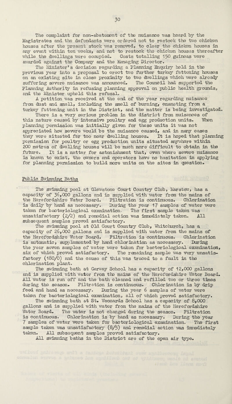 The complaint for non-abatement of the nuisance was heard by the Magistrates and the defendants were ordered not to restock the two chicken houses after the present stock was removed, to clear the chicken houses in any event within ten weeks, and not to restock the chicken houses thereafter while the dwellings were occupied. Costs totalling 150 guineas were awarded against the Company and the Managing Director. The Minister’s decision regarding a Planning Enquiry held in the previous year into a proposal to erect two further turkey fattening houses on an existing site in close proximity to two dwellings which were already suffering severe nuisance was announced. The Council had supported the Planning .Authority in refusing planning approval on public health grounds, and the Minister upheld this refusal. A petition was received at the end of the year regarding nuisance from dust and smell, including the smell of burning, emanating from a turkey fattening unit in the District, and the matter is being investigated. There is a very serious problem in the district from nuisances of this nature caused by intensive poultry and egg production units. When planning permission was initially given for these units it was not appreciated how severe would be the nuisance caused, and in many cases they were situated far too near dwelling houses. It is hoped that planning permission for poultry or egg production units situated anywhere within 200 metres of (dwelling houses will be much more difficult to obtain in the future. It is a matter for astonishment that, even where severe nuisance is known to exist, the owners and operators have no hesitation in applying for planning permission to build more units on the sites in question. Public Swimming Baths The swimming pool at G-lew stone Court Country Club, Mar stow, has a capacity of 36,000 gallons and is supplied with water from the mains of the Herefordshire Water Board. Filtration is continuous. Chlorination is daily by hand as necessary. During the year 17 samples of water were taken for bacteriological examination. The first sample taken was unsatisfactory (2/2) and remedial action was immediately taken. All subsequent samples proved satisfactory. The swimming pool at Old Court Country Club, Whitchurch, has a capacity of 26,000 gallons and is supplied with water from the mains of the Herefordshire Water Board. Filtration is continuous. Chlorination is automatic, supplemented by hand chlorination as necessary. During the year seven samples of water were taken for bacteriological examination, six of which proved satisfactory. The remaining sample was very unsatis¬ factory (180/0) and the cause of this was traced to a fault in the chlorination plant. The swimming bath at Garway School has a. capacity of 12,000 gallons and is supplied with water from the mains of the Herefordshire ’Water Board. All water is run off and the bath cleaned and refilled two or three times during the season. Filtration is continuous. Chlorination is by drip feed and hand as necessary. During the year 6 samples of water were taken for bacteriological examination, all of which proved satisfactory. The swimming bath at St. Weonards School has a capacity of 8,000 gallons and is supplied with water from the mains of the Herefordshire Water Board. The water is not changed during the season. Filtration Is continuous. Chlorination is by hand as necessary. During the year 7 samples of water were taken for bacteriological examination. The first sample taken was unsatisfactory (8/5) and remedial action was immediately taken. All subsequent sanples proved satisfactory. All swimming baths in the District are of the open air type.