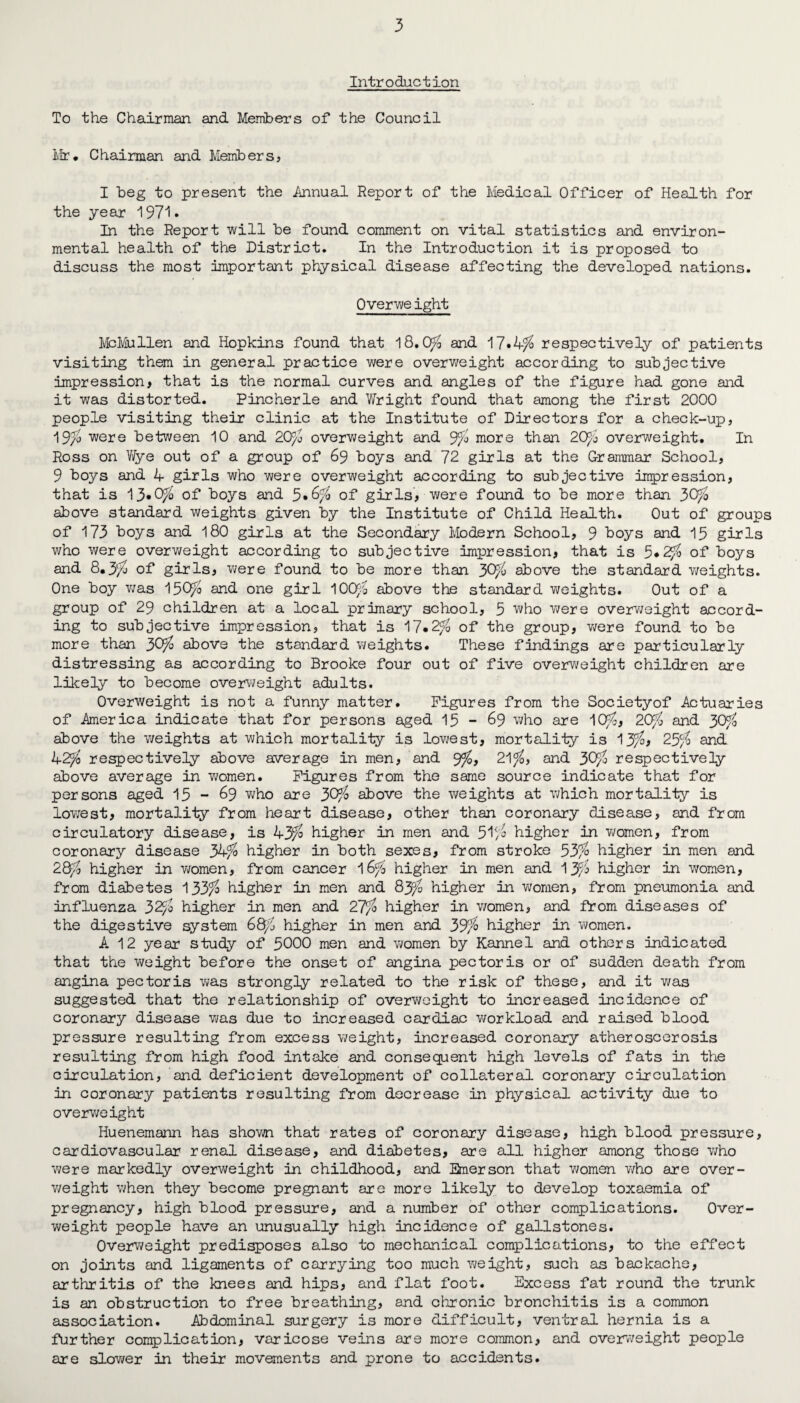 Introduction To the Chairman and Members of the Council Mr* Chairman and Members, I beg to present the .Annual Report of the Medical Officer of Health for the year 1971* In the Report will be found comment on vital statistics and environ¬ mental health of the District. In the Introduction it is proposed to discuss the most important physical disease affecting the developed nations. 0verwe ight McMullen and Hopkins found that 18.0$ and 17.4$ respectively of patients visiting them in general practice were overweight according to subjective impression, that is the normal curves and angles of the figure had gone and it was distorted. Pine her le and V/right found that among the first 2000 people visiting their clinic at the Institute of Directors for a check-up, 19$ were between 10 and 20$ overweight and 9$ more than 20$ overweight. In Ross on Wye out of a group of 69 boys and 72 girls at the Grammar School, 9 boys and 4 girls who were overweight according to subjective impression, that is 13*0$ of boys and 5»6$ of girls, were found to be more than 30$ above standard weights given by the Institute of Child Health. Out of groups of 173 boys and 180 girls at the Secondary Modern School, 9 boys and 15 girls who were overweight according to subjective impression, that is 5*2$ of boys and 8*3$ of girls, were found to be more than 30$ above the standard weights. One boy was 150$ and one girl 100$ above the standard weights. Out of a group of 29 children at a local primary school, 5 who were overweight accord¬ ing to subjective impression, that is 17.2$ of the group, were found to be more than 30$ above the standard weights. These findings are particularly distressing as according to Brooke four out of five overweight children are likely to become overweight adults. Overweight is not a funny matter. Figures from the Societyof Actuaries of America indicate that for persons aged 15 - 69 who are 10$, 20$ and 30$ above the weights at which mortality is lowest, mortality is 13$, 25$ and 42$ respectively above average in men, and 9$, 21$, and 30$ respectively above average in women. Figures from the same source indicate that for persons aged 15 - 69 who are 30$ above the weights at which mortality is lowest, mortality from heart disease, other than coronary disease, and from circulatory disease, is 43$ higher in men and 51$ higher in women, from coronary disease 34$ higher in both sexes, from stroke 53$ higher in men and 28$ higher in women, from cancer 16$ higher in men and 13$ higher in women, from diabetes 133$ higher in men and 83$ higher in women, from pneumonia and influenza 32$ higher in men and 27$ higher in women, and from diseases of the digestive system 68$ higher in men and 39$ higher in women. A 12 year study of 5000 men and women by Kannel and others indicated that the weight before the onset of angina pectoris or of sudden death from angina pectoris was strongly related to the risk of these, and it was suggested that the relationship of overweight to increased incidence of coronary disease was due to increased cardiac workload and raised blood pressure resulting from excess weight, increased coronary atheroscerosis resulting from high food intake and consequent high levels of fats in the circulation, and deficient development of collateral coronary circulation in coronary patients resulting from decrease in physical activity due to overweight Huenemann has shown that rates of coronary disease, high blood pressure, cardiovascular renal disease, and diabetes, are all higher among those who were markedly overweight in childhood, and Emerson that women who are over¬ weight when they become pregnant are more likely to develop toxaemia of pregnancy, high blood pressure, and a number of other complications. Over¬ weight people have an unusually high incidence of gallstones. Overweight predisposes also to mechanical complications, to the effect on joints and ligaments of carrying too much weight, such as backache, arthritis of the knees and hips, and flat foot. Excess fat round the trunk is an obstruction to free breathing, and chronic bronchitis is a common association. Abdominal surgery is more difficult, ventral hernia is a further complication, varicose veins are more common, and overweight people are slower in their movements and prone to accidents.