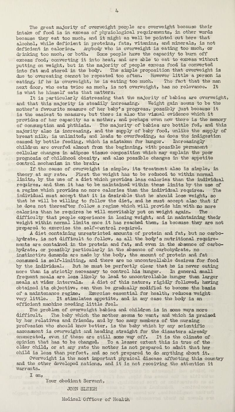 The great majority of overweight people are overweight because their intake of food is in excess of physiological requirements, in other words because they eat too much, and it might as well be pointed out here that alcohol, while deficient in proteins, fats, vitamins, and minerals, is not deficient in calories. .Anybody who is overweight is eating too much, or drinking too much, or both. Some people have the capacity to burn off excess food, converting it into heat, and are able to eat to excess without putting on weight, but in the majority of people excess food is converted into fat and stored in the body. The simple proposition that overweight is due to overeating cannot be repeated too often. However little a person is eating, if he is overweight, he is eating too much. The fact that the man next door, who eats twice as much, is not overweight, has no relevance. It is what he himself eats that matters. It is particularly distressing that the majority of babies are overweight, and that this majority is steadily increasing. V/eight gain seems to be the mother's favourite measure of her baby’s progress, possibly just because it is the easiest to measure, but there is also the visual evidence v/hich it provides of her capacity as a mother, and perhaps even now there is the memory of consumption and phthisis. The majority of babies are bottle fed, and this majority also is increasing, and the supply of baby food, unlike the supply of breast milk, is unlimited, and leads to overfeeding, as does the indigestion caused by bottle feeding, which is mistaken for hunger. Increasingly children are overfed almost from the beginning, with possible permanent cellular changes in adipose tissue composition which may explain the poor prognosis of childhood obesity, and also possible changes in the appetite control mechanism in the brain. If the cause of overweight is simple, its treatment also is simple, in theory at any rate. First the weight has to be reduced to within normal limits, by the use of a diet which provides less calories than the individual requires, and then it has to be maintained within these limits by the use of a regime which provides no more calories than the individual requires. The individual must accept that it is desirable that he should lose weight, so that he v/ill be willing to follow the diet, and he must accept also that if he does not thereafter follow a regime which will provide him with no more calories than he requires he will enevitably put on weight again. The difficulty that people experience in losing weight, and in maintaining their weight within normal limits once it has reached them, is because they are not prepared to exercise the self-control required. A diet containing unrestricted amounts of protein and fat, but no carbo¬ hydrate, is not difficult to follow, as all the body's nutritional require¬ ments are contained in the protein and fat, and even in the absence of carbo¬ hydrate, or possibly particularly in the absence of carbohydrate, no instinctive demands are made by the body, the amount of protein and fat consumed is self-limiting, and there are no uncontrollable desires for food by the individual. But he must be perfectly clear that he is never eating more than is strictly necessary to control his hunger. In general small frequent meals are less likely to lead to uncontrollable hunger than larger meals at wider intervals. A diet of this nature, rigidly followed, having obtained its objective, can then be gradually modified to become the basis of a maintenance regime. Exercise essential for health, reduces v/eight very little. It stimulates appetite, and in any case the body is an efficient machine needing little fuel. The problem of overweight babies and children is in some ways more difficult. The baby which the mother seems to want, and which is praised by her relatives and friends, and by too many members of the nursing profession who should know better, is the baby which by any scientific assessment is overweight and heading straight for the disasters already enumerated, even if these are still some way off. It is the climate of opinion that has to be changed. To a lesser extent this is true of the older child, or at any rate the mother is not prepared to admit that her child is less than perfect, and so not prepared to do anything about it. Overweight is the most important physical disease affecting this country and the other developed nations, and it is not receiving the attention it warrants. I am, Your obedient Servant, JOHN SLEIGH Medical Officer of Health