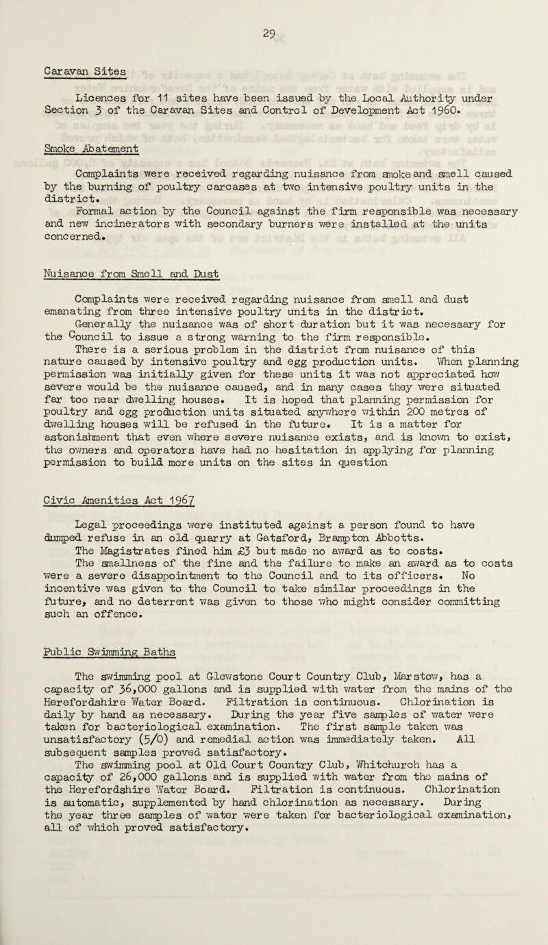 Caravan Sites Licences for 11 sites have been issued by the Local Authority under Section 3 of the Caravan Sites and Control of Development Act i960. Smoke Abatement Complaints were received regarding nuisance from anokeand smell caused by the burning of poultry carcases at two intensive poultry units in the district. Formal action by the Council against the firm responsible was necessary and new incinerators with secondary burners were installed at the units concerned. Nuisance from Smell and Dust Complaints were received regarding nuisance from smell and dust emanating from three intensive poultry units in the district. Generally the nuisance was of short duration but it was necessary for the Council to issue a strong warning to the firm responsible. There is a serious problem in the district from nuisance of this nature caused by intensive poultry and egg production units. When planning permission was initially given for these units it was not appreciated how severe would be the nuisance caused, and in many cases they were situated far too near dwelling houses. It is hoped that planning permission for poultry and egg production units situated anywhere within 200 metres of dwelling houses will be refused in the future. It is a matter for astonishment that even where severe nuisance exists, and is known to exist, the owners and operators have had no hesitation in applying for planning permission to build more units on the sites in question Civic Amenities Act 196? Legal proceedings were instituted against a person found to have dumped refuse in an old quarry at Gatsford, Brampton Abbotts. The Magistrates fined him £3 but made no award as to costs. The smallness of the fine and the failure to make an award as to costs were a severe disappointment to the Council and to its officers* No incentive was given to the Council to take similar proceedings in the future, and no deterrent was given to those who might consider committing such an offence. Public Swimming Baths The swimming pool at Glewstone Court Country Club, Mar stow, has a capacity of 36,000 gallons and is supplied with water from the mains of the Herefordshire Water Board. Filtration is continuous. Chlorination is daily by hand as necessary. During the year five samples of water were taken for bacteriological examination. The first sample taken was unsatisfactory (5/0) and remedial action was Immediately taken. All subsequent samples proved satisfactory. The swimming pool at Old Court Country Club, Whitchurch has a capacity of 26,000 gallons and is supplied with water from the mains of the Herefordshire Water Board. Filtration is continuous. Chlorination is automatic, supplemented by hand chlorination as necessary. During the year three sanples of water were taken for bacteriological examination, all of which proved satisfactory.