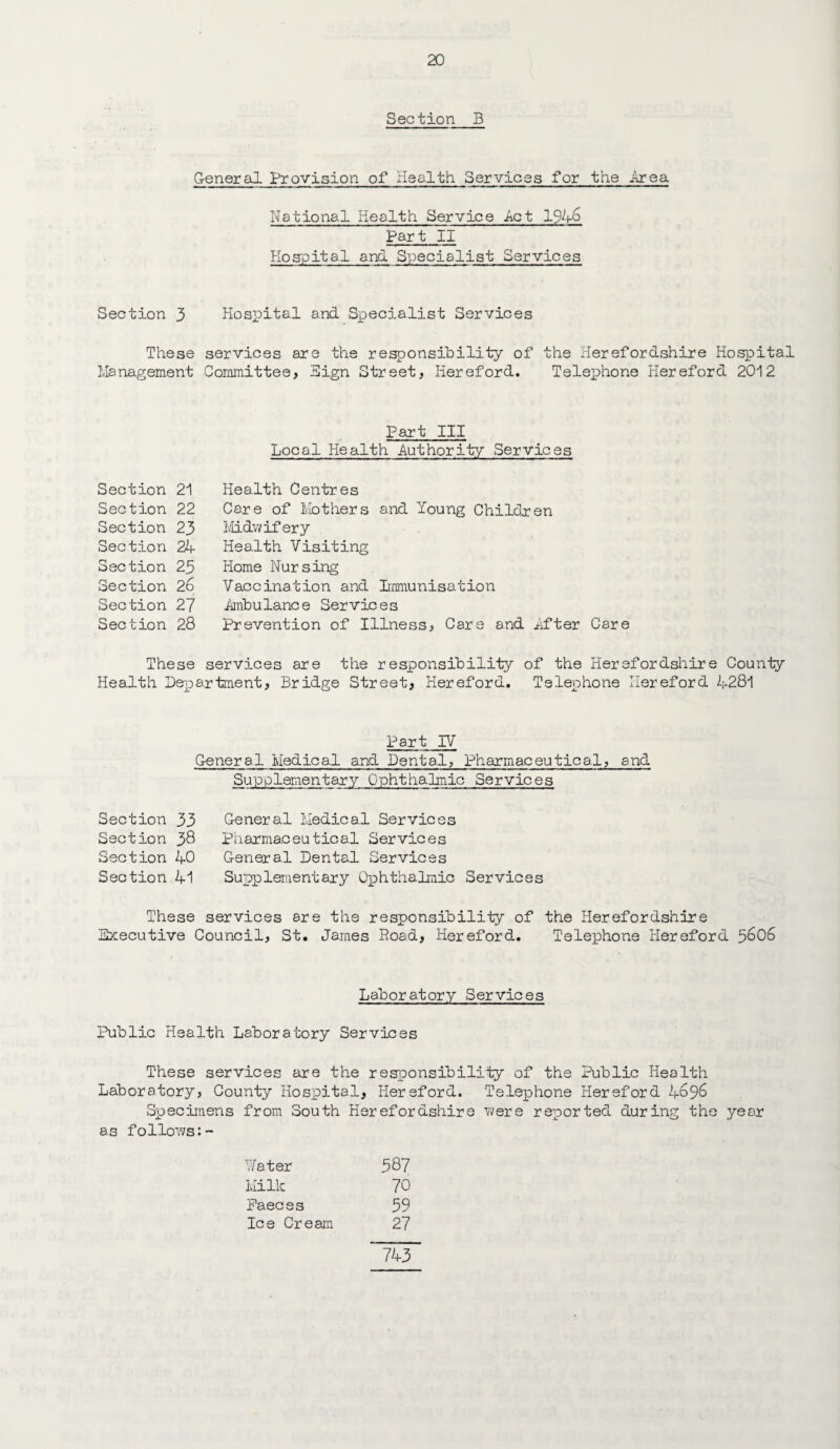 Section B General Provision of Health Services for the Area- National Health Service Act 194^ Part II Hospital a.nd Specialist Services Section 3 Hospital and Specialist Services These services are the responsibility of the Herefordshire Hospital Management Committee, Hign Street, Hereford. Telephone Hereford 2012 Section 21 Section 22 Section 23 Section 24 Section 23 Section 2o Section 27 Section 28 These Health Pep Part III Local Health Authority Services Health Centres Care of Mothers and Young Children Midwifery Health Visiting Home Nursing Vaccination and Immunisation .Ambulance Services Prevention of Illness, Care and Ifter Care services are the responsibility of the Herefordshire County artment, Bridge Street, Hereford. Telephone Hereford 4281 Part IV General Medical and Dental, Pharmaceutical, and Supplementary Ophthalmic Services Section 33 Section 38 Section 40 Section 41 General Medical Services Pharmaceutical Services General Dental Services Supplementary Ophthalmic Services These services are the responsibility of the Herefordshire Executive Council, St. James Road, Hereford. Telephone Hereford 3606 Laboratory Services Public Health Laboratory Services These services are the responsibility of the Public Health Laboratory, County Hospital, Hereford. Telephone Hereford 4696 Specimens from South Herefordshire were reported during the year as follows:- Water 387 Milk 70 Paec e s 39 Ice Cream 27 743