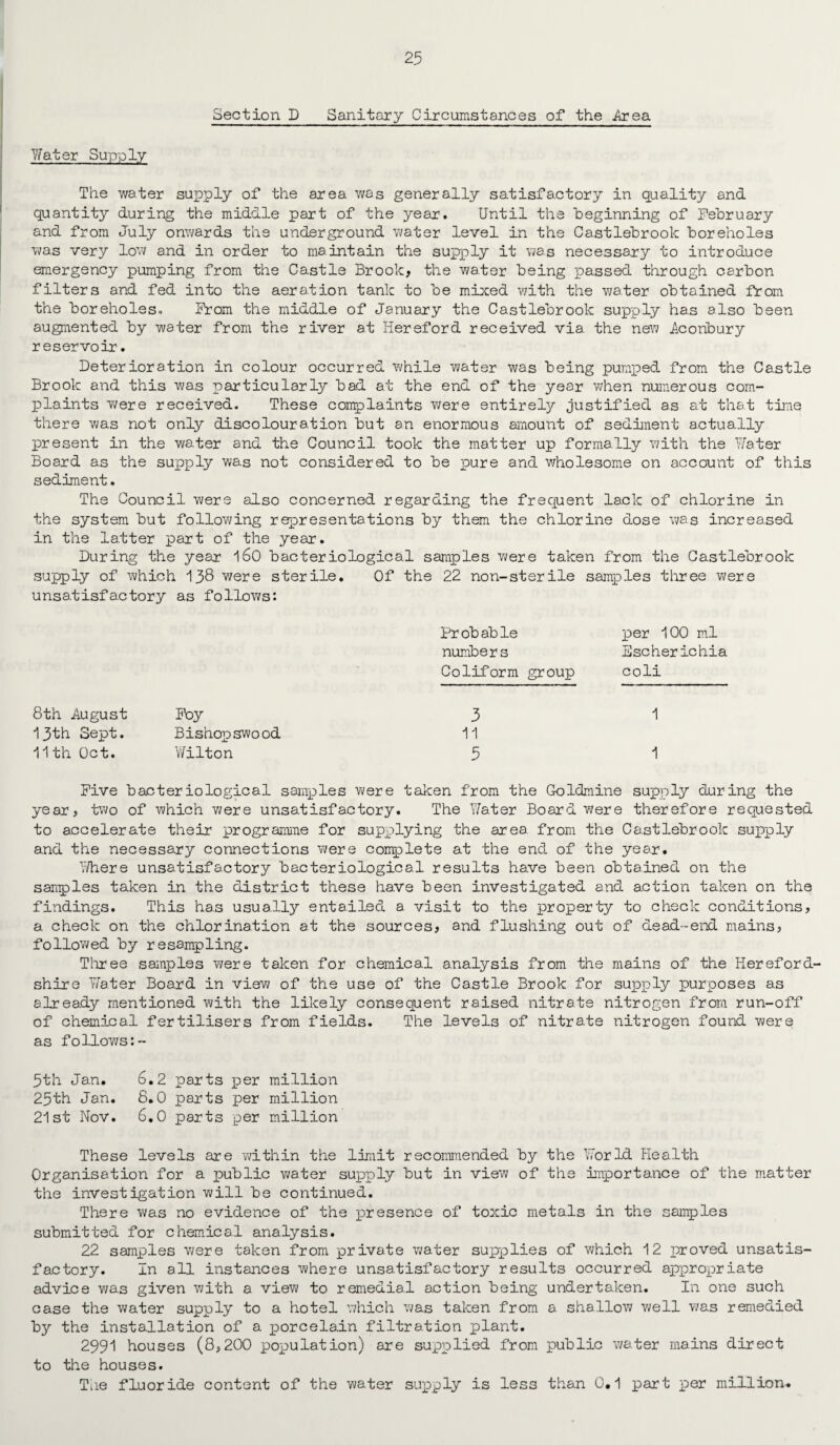 Section D Sanitary Circumstances of the Area Water Supply The water supply of the area was generally satisfactory in quality and quantity during the middle part of the year. Until the beginning of February and from July onwards the underground water level in the Castlebrook boreholes was very low and in order to maintain the supply it was necessary to introduce emergency pumping from the Castle Brook, the water being passed through carbon filters and fed into the aeration tank to be mixed with the water obtained from the boreholes. From the middle of January the Castlebrook supply has also been augmented by water from the river at Hereford received via the new Acoribury reservoir. Deterioration in colour occurred while water was being pumped from the Castle Brook and this was particularly bad at the end of the year when numerous com¬ plaints were received. These complaints were entirely justified as at that time there was not only discolouration but an enormous amount of sediment actually present in the water and the Council took the matter up formally with the Water Board as the supply was not considered to be pure and wholesome on account of this sediment. The Council were also concerned regarding the frequent lack of chlorine in the system but following representations by them the chlorine dose was increased in the latter part of the year. During the year 160 bacteriological samples were taken from the Castlebrook supply of which 138 were sterile. Of the 22 non-sterile samples three were unsatisfactory as follows: Probable per 100 ml numbers Escherichia Coliform group coli 8th August Foy 3 1 13th Sept. Bishopswood 11 11th Oct. Wilton 5 1 Five bacteriological samples were taken from the Goldmine supply during the year, two of which were unsatisfactory. The Water Board were therefore requested to accelerate their programme for supplying the area from the Castlebrook supply and the necessary connections were complete at the end of the year. Where unsatisfactory bacteriological results have been obtained on the samples taken in the district these have been investigated and action taken on the findings. This has usually entailed a visit to the property to check conditions, a. check on the chlorination at the sources, and flushing out of dead-end mains, followed by resampling. Three samples were taken for chemical analysis from the mains of the Hereford¬ shire Water Board in view of the use of the Castle Brook for supply purposes as already mentioned with the likely consequent raised nitrate nitrogen from run-off of chemical fertilisers from fields. The levels of nitrate nitrogen found were as follows:- 5th Jan. 6.2 parts per million 25th Jan. 8.0 parts per million 21st Nov. 6.0 parts per million These levels are within the limit recommended by the World Health Organisation for a public water supply but in view of the importance of the matter the investigation will be continued. There was no evidence of the presence of toxic metals in the samples submitted for chemical analysis. 22 samples were taken from private water supplies of which 12 proved unsatis¬ factory. In all instances where unsatisfactory results occurred appropriate advice was given with a view to remedia.l action being undertaken. In one such case the water supply to a hotel which was taken from a shallow well was remedied by the installation of a porcelain filtration plant. 2991 houses (8,200 population) are supplied from public water mains direct to the houses. The fluoride content of the water supply is less than 0.1 part per million.