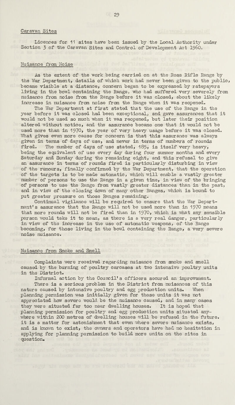 Caravan Sites Licences for 11 sites have been issued by the Local Authority under Section 3 of the Caravan Sites and Control of Development Act i960. Nuisance from Noise As the extent of the work being carried on at the Ross Rifle Range by the V/ar Department, details of which work had never been given to the public, became visible at a distance, concern began to be expressed by ratepayers living in the bowl containing the Range, who had suffered very severely from nuisance from noise from the Range before it was closed, about the likely increase in nuisance from noise from the Range when it was reopened. The War Department at first stated that the use of the Range in the year before it was closed had been exceptional, and gave assurances that it would not be used so much when it was reopened, but later their position altered without notice, and the assurance became one that it vi/ould not be used more than in 1970, the year of very heavy usage before it was closed. What gives even more cause for concern is that this assurance v\/as always given in terms of days of use, and never in terms of numbers of rounds fired. The number of days of use stated, 185, is itself very heavy, being the equivalent of use every day during four summer months and every Saturday and Sunday during the remaining eight, and this refusal to give an assurance in terms of rounds fired is particularly disturbing in view of the rumours, finally confirmed by the War Department, that the operation of the targets is to be made automatic, which will enable a. vastly greater number of persons to use the Range in a given time, in view of the bringing of persons to use the Range from vastly greater distances than in the past, and in view of the closing down of many other Ranges, which is bound to put greater pressure on those Ranges remaining. Continual vigilance will be required to ensure that the War Depart¬ ment’ s assurance that the Range will not be used more than in 1970 means that more rounds will not be fired than in 1970, which is what any sensible person would take it to mean, as there is a very real danger, particularly in view of the increase in the use of automatic weapons, of the Range becoming, for those living in the bowl containing the Range, a very severe noise nuisance. Nuisance from Smoke and Smell Complaints v/ere received regarding nuisance from smoke and smell caused by the burning of poultry carcases at two intensive poultry units in the District. Informal action by the Council’s officers secured an improvement. There is a serious problem in the District from nuisances of this nature caused by intensive poultry and egg production units. When planning permission was initially given for these units it was not appreciated how severe would be the nuisance caused, and in many cases they were situated far too near dwelling houses. It is hoped that planning permission for poultry and egg production units situated any¬ where within 200 metres of dwelling houses will be refused in the future, it is a matter for astonishment that even where severe nuisance exists, and is known to exist, the owners and operators have had no hesitation in applying for planning permission to build more units on the sites in question.