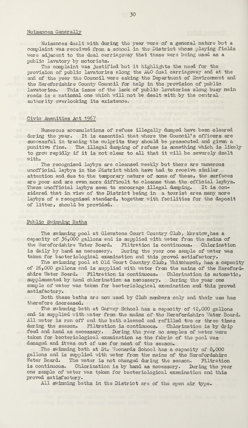 Nuisances Generally Nuisances dealt with during the year v/ere of a general nature but a complaint was received from a school in the District whose playing fields were adjacent to the dual carriageway that these were being used as a public lavatory by motorists. The complaint was justified but it highlights the need for the provision of public lavatories along the AJ+ 0 dual carriageway and at the end of the year the Council were asking the Department of Environment and the Herefordshire County Council for help in the provision of public lavatories. This issue of the lack of public lavatories along busy main roads is a national one which will not be dealt with by the central authority overlooking its existence. Civic .Amenities Act 1967 Numerous accumulations of refuse illegally dumped have been cleared during the year. It is essential that where the Council’s officers are successful in tracing the culprits they should be prosecuted and given a punitive fine. The illegal dunping of refuse is something which is likely to grow rapidly if it is not clear to all that it will be severely dealt with. The recognised laybys are cleansed weekly but there are numerous unofficial laybys in the District which have had to receive similar attention and due to the temporary nature of some of these, the surfaces are poor and are even more difficult to cleanse than the official laybys. These unofficial laybys seem to encourage illegal dumping. It is con¬ sidered that in view of the District being in a tourist area many more laybys of a recognised standard, together with facilities for the deposit of litter, should be provided. Public Swimming Baths The swimming pool at G-lewstone Court Country Club, Mar stow } has a capacity of 36,000 gallons and is supplied with water from the mains of the Herefordshire Water Board. Filtration is continuous. Chlorination is daily by hand as necessary. During the year one sample of water was taken for bacteriological examination and this proved satisfactory. The swimming pool at Old Court Country Club, Whitchurch, has a capacity of 26,000 gallons and is supplied with water from the mains of the Hereford¬ shire Water Board. Filtration is continuous. Chlorination is automatic, supplemented by hand chlorination as necessary. During the year one sample of water was taken for bacteriological examination and this proved satisfactory. Both these baths are now used by Club members only and their use has therefore decreased. The swimming bath at Gar way School has a capacity of 12,000 gallons and is supplied with water from the mains of the Herefordshire Water Board. All water is run off and the bath cleaned and refilled two or three times during the season. Filtration is continuous. Chlorination is by drip feed and hand as necessary. During the year no samples of water were taken for bacteriological examination as the fabric of the pool was damaged and itwas out of use for most of the season. The swimming bath at St. Weonards School has a capacity of 8,000 gallons and is supplied with water from the mains of the Herefordshire Water Board. The water is not changed during the season. Filtration is continuous. Chlorination is by hand as necessary. During the year one sample of water was taken for bacteriological examination and this proved satisfactory. All swimming baths in the District are of the open air type.