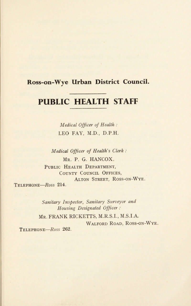 PUBLIC HEALTH STAFF Medical Officer of Health : LEO FAY, M.D., D.P.H. Medical Officer of Health’s Clerk : Mr. P. G. HANCOX. Public Health Department, County Council Offices, Alton Street, Ross-on-Wye. Telephone—Ross 214. Sanitary Inspector, Sanitary Surveyor and Housing Designated Officer : Mr. FRANK RICKETTS, M.R.S.I., M.S.I.A. Walford Road, Ross-on-Wye. Telephone—Ross 262.
