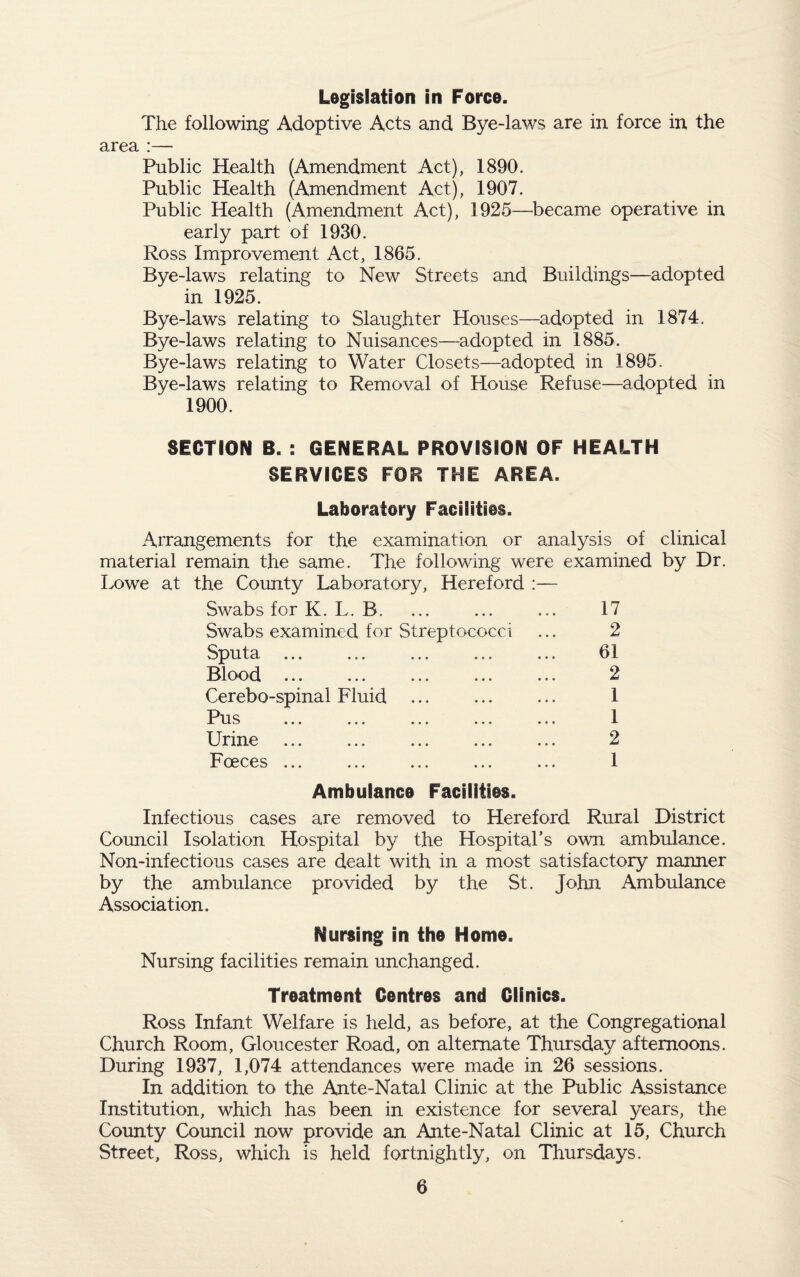 Legislation in Force. The following Adoptive Acts and Bye-laws are in force in the area :— Public Health (Amendment Act), 1890. Public Health (Amendment Act), 1907. Public Health (Amendment Act), 1925—became operative in early part of 1930. Ross Improvement Act, 1865. Bye-laws relating to New Streets and Buildings—adopted in 1925. Bye-laws relating to Slaughter Houses—adopted in 1874. Bye-laws relating to Nuisances—adopted in 1885. Bye-laws relating to Water Closets—adopted in 1895. Bye-laws relating to Removal of House Refuse—adopted in 1900. SECTION B. : GENERAL PROVISION OF HEAK.TH SERVICES FOR THE AREA. Laboratory Facilities. Arrangements for the examination or analysis of clinical material remain the same. The following were examined by Dr. Lowe at the County Laboratory, Hereford :— Swabs for K. L. B. ... ... ... 17 Swabs examined for Streptococci ... 2 Sputa . 61 Blood. 2 Cerebo-spinal Fluid ... ... ... 1 Pus ... ... ... ... ... 1 Urine . ... ... ... 2 Foeces ... ... ... ... ... 1 Ambulance Facilities. Infectious cases are removed to Hereford Rural District Council Isolation Hospital by the Hospital’s own ambulance. Non-infectious cases are dealt with in a most satisfactory manner by the ambulance provided by the St. John Ambulance Association. Nursing in the Home. Nursing facilities remain unchanged. Treatment Centres and Clinics. Ross Infant Welfare is held, as before, at the Congregational Church Room, Gloucester Road, on alternate Thursday afternoons. During 1937, 1,074 attendances were made in 26 sessions. In addition to the Ante-Natal Clinic at the Public Assistance Institution, which has been in existence for several years, the County Council now provide an Ante-Natal Clinic at 15, Church Street, Ross, which is held fortnightly, on Thursdays.