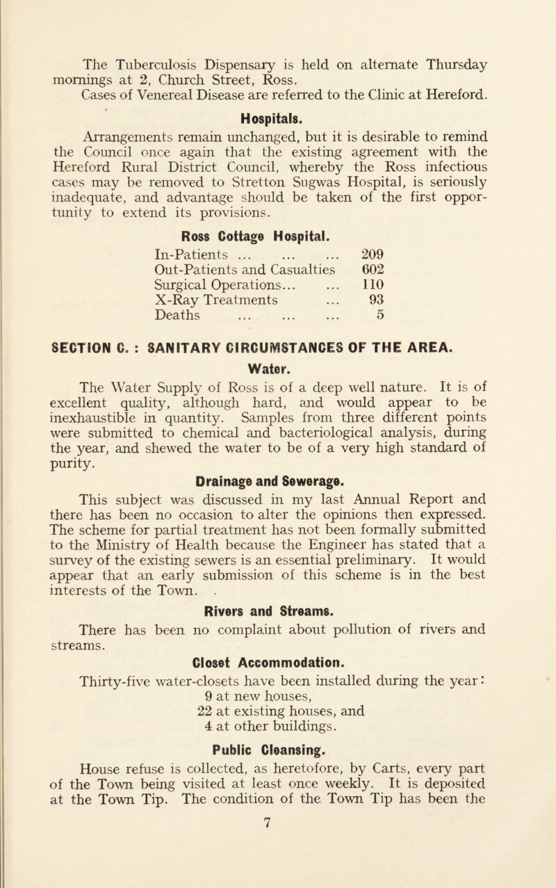 The Tuberculosis Dispensary is held on alternate Thursday mornings at 2, Church Street, Ross. Cases of Venereal Disease are referred to the Clinic at Hereford. Hospitals. Arrangements remain unchanged, but it is desirable to remind the Council once again that the existing agreement with the Hereford Rural District Council, whereby the Ross infectious cases may be removed to Stretton Sugwas Hospital, is seriously inadequate, and advantage should be taken of the first oppor¬ tunity to extend its provisions. Ross Cottage Hospital. In-Patients ... 209 Out-Patients and Casualties 602 Surgical Operations. no X-Ray Treatments 93 Deaths 5 SECTION G. : SANITARY CIRCUMSTANCES OF THE AREA. Water. The Water Supply of Ross is of a deep well nature. It is of excellent quality, although hard, and would appear to be inexhaustible in quantity. Samples from three different points were submitted to chemical and bacteriological analysis, during the year, and shewed the water to be of a very high standard of purity. Drainage and Sewerage. This subject was discussed in my last Annual Report and there has been no occasion to alter the opinions then expressed. The scheme for partial treatment has not been formally submitted to the Ministry of Health because the Engineer has stated that a survey of the existing sewers is an essential preliminary. It would appear that an early submission of this scheme is in the best interests of the Town. . Rivers and Streams. There has been no complaint about pollution of rivers and streams. Closet Accommodation. Thirty-five water-closets have been installed during the year * 9 at new houses, 22 at existing houses, and 4 at other buildings. Public Cleansing. House refuse is collected, as heretofore, by Carts, every part of the Town being visited at least once weekly. It is deposited at the Town Tip. The condition of the Town Tip has been the