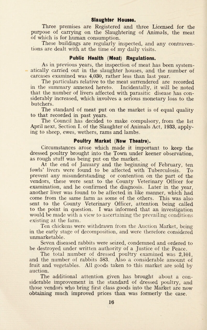 Three premises are Registered and three Licensed for the purpose of carrying on the Slaughtering of Animals, the meat of which is for human consumption. These buildings are regularly inspected, and any contraven¬ tions are dealt with at the time of my daily visits. Public Health (Meat) Regulations. As in previous years, the inspection of meat has been system¬ atically carried out in the slaughter houses, and the number of carcases examined was 4,030, rather less than last year. The particulars relative to the meat surrendered are recorded in the summary annexed hereto. Incidentally, it will be noted that the number of livers affected with parasitic disease has con¬ siderably increased, which involves a serious monetary loss to the butchers. The standard of meat put on the market is of equal quality to that recorded in past years. The Council has decided to make compulsory, from the 1st April next, Section I. of the Slaughter of Animals Act, 1933, apply¬ ing to sheep, ewes, wethers, rams and lambs. Poultry Market (Mew Theatre). Circumstances arose which made it important to keep the dressed poultry brought into the Town under keener observation, as rough stuff was being put on the market. At the end of January and the beginning of February, ten fowls' livers were found to be affected with Tuberculosis. To prevent any misunderstanding or contention on the part of the vendors, these were sent to the County Veterinary Officer for examination, and he confirmed the diagnosis. Later in the year, another liver was found to be affected in like manner, which had come from the same farm as some of the others. This was also sent to the County Veterinary Officer, attention being called to the point in question. I was informed that an investigation would be made with a view to ascertaining the prevailing conditions existing at the farm. Ten chickens were withdrawn from the Auction Market, being in the early stage of decomposition, and were therefore considered unmarketable. Seven diseased rabbits were seized, condemned and ordered to be destroyed under written authority of a Justice of the Peace. The total number of dressed poultry examined was 2,101, and the number of rabbits 583. Also a considerable amount of fruit and vegetables. All goods taken to this market are sold by auction. The additional attention given has brought about a con¬ siderable improvement in the standard of dressed poultry, and those vendors who bring first class goods into the Market are now obtaining much improved prices than was formerly the case.