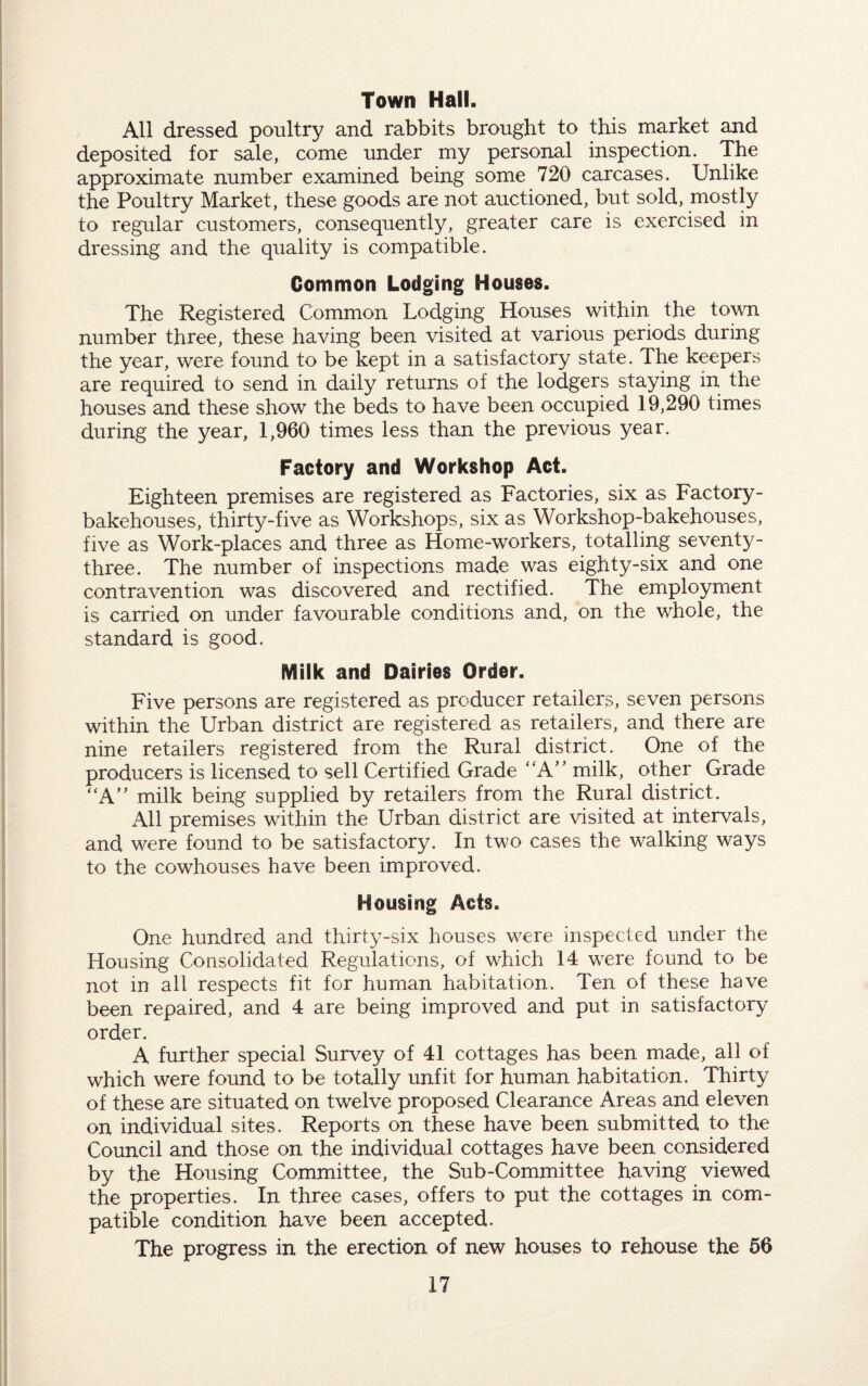 Town Hall. All dressed poultry and rabbits brought to this market and deposited for sale, come under my personal inspection. The approximate number examined being some 720 carcases. Unlike the Poultry Market, these goods are not auctioned, but sold, mostly to regular customers, consequently, greater care is exercised in dressing and the quality is compatible. Common Lodging Houses. The Registered Common Lodging Houses within the town number three, these having been visited at various periods during the year, were found to be kept in a satisfactory state. The keepers are required to send in daily returns of the lodgers staying in the houses and these show the beds to have been occupied 19,290 times during the year, 1,960 times less than the previous year. Factory and Workshop Act. Eighteen premises are registered as Factories, six as Factory- bakehouses, thirty-five as Workshops, six as Workshop-bakehouses, five as Work-places and three as Home-workers, totalling seventy- three. The number of inspections made was eighty-six and one contravention was discovered and rectified. The employment is carried on under favourable conditions and, on the whole, the standard is good. Milk and Dairies Order. Five persons are registered as producer retailers, seven persons within the Urban district are registered as retailers, and there are nine retailers registered from the Rural district. One of the producers is licensed to sell Certified Grade “A” milk, other Grade “A” milk being supplied by retailers from the Rural district. All premises within the Urban district are visited at intervals, and were found to be satisfactory. In two cases the walking ways to the cowhouses have been improved. Housing Acts. One hundred and thirty-six houses were inspected under the Housing Consolidated Regulations, of which 14 were found to be not in all respects fit for human habitation. Ten of these have been repaired, and 4 are being improved and put in satisfactory order. A further special Survey of 41 cottages has been made, all of which were found to be totally unfit for human habitation. Thirty of these are situated on twelve proposed Clearance Areas and eleven on individual sites. Reports on these have been submitted to the Council and those on the individual cottages have been considered by the Housing Committee, the Sub-Committee having viewed the properties. In three cases, offers to put the cottages in com¬ patible condition have been accepted. The progress in the erection of new houses to rehouse the 56