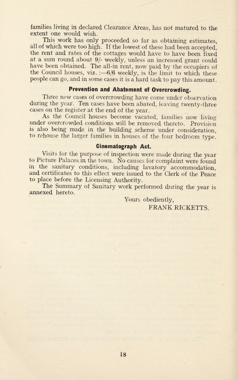 families living in declared Clearance Areas, has not matured to the extent one would wish. This work has only proceeded so far as obtaining estimates, all of which were too high. If the lowest of these had been accepted, the rent and rates of the cottages would have to have been fixed at a sum round about 9/- weekly, unless an increased grant could have been obtained. The all-in rent, now paid by the occupiers of the Council houses, viz. :—6/6 weekly, is the limit to which these people can go, and in some cases it is a hard task to pay this amount. Prevention and Abatement of Overcrowding. Three new cases of overcrowding have come under observation during the year. Ten cases have been abated, leaving twenty-three cases on the register at the end of the year. As the Council houses become vacated, families now living under overcrowded conditions will be removed thereto. Provision is also being made in the building scheme under consideration, to rehouse the larger families in houses of the four bedroom type. Cinematograph Act. Visits for the purpose of inspection were made during the year to Picture Palaces in the town. No causes for complaint were found in the sanitary conditions, including lavatory accommodation, and certificates to this effect were issued to the Clerk of the Peace to place before the Licensing Authority. The Summary of Sanitary work performed during the year is annexed hereto. Yours obediently, FRANK RICKETTS.