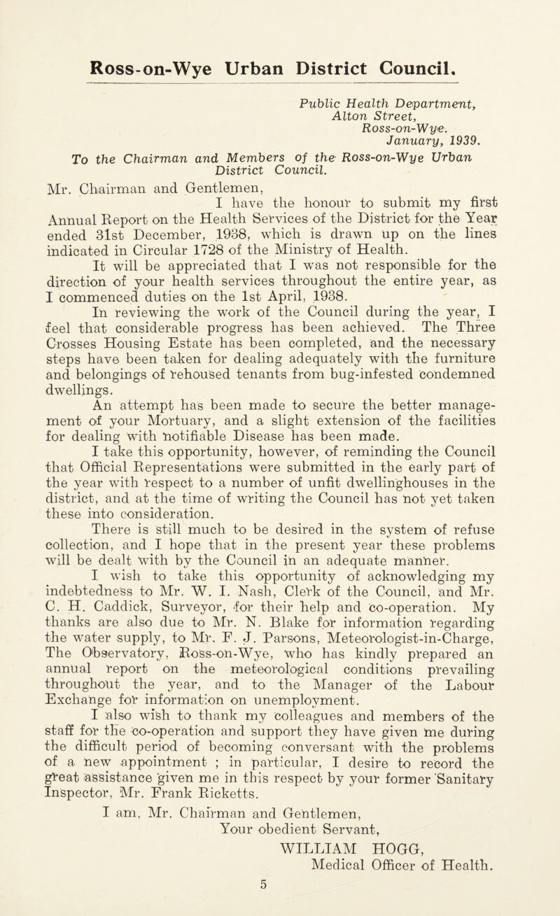 Public Health Department, Alton Street, Ross-on-Wye. January, 1939. To the Chairman and Members of the Ross-on-Wye Urban District Council. Mr. Chairman and Gentlemen, I have the honour to submit my first Annual Report on the Health Services of the District for the Year ended 31st December, 1938, which is drawn up on the lines indicated in Circular 1728 of the Ministry of Health. It will be appreciated that I was not responsible for the direction of your health services throughout the entire year, as I commenced duties on the 1st April, 1938. In reviewing the work of the Council during the year, I feel that considerable progress has been achieved. The Three Crosses Housing Estate has been completed, and the necessary steps have been taken for dealing adequately with the furniture and belongings of rehoused tenants from bug-infested condemned dwellings. An attempt has been made to secure the better manage¬ ment of your Mortuary, and a slight extension of the facilities for dealing with notifiable Disease has been made. I take this opportunity, however, of reminding the Council that Official Representations were submitted in the early part of the year with respect to a number of unfit dwellinghouses in the district, and at the time of writing the Council has not yet taken these into consideration. There is still much to be desired in the system of refuse collection, and I hope that in the present year these problems will be dealt with by the Council in an adequate manner. I wish to take this opportunity of acknowledging my indebtedness to Mr. W. I. Nash, Clerk of the Council, and Mr. C. H. Caddick, Surveyor, for their help and co-operation. My thanks are also due to Mr. N. Blake for information regarding the water supply, to Mr. F. J. Parsons, Meteorologist-in-Charge, 'The Observatory, Ross-on-Wye, who has kindly prepared an annual report on the meteorological conditions prevailing throughout the year, and to the Manager of the Labour Exchange fo'r information on unemployment. I also wish to thank my colleagues and members of the staff for the co-operation and support they have given me during the difficult period of becoming conversant with the problems of a new appointment ; in particular, I desire to record the great assistance given me in this respect by your former 'Sanitary Inspector, Mr. Frank Ricketts. I am, Mr. Chairman and Gentlemen, Your obedient Servant, WILLIAM HOGG, Medical Officer of Health.