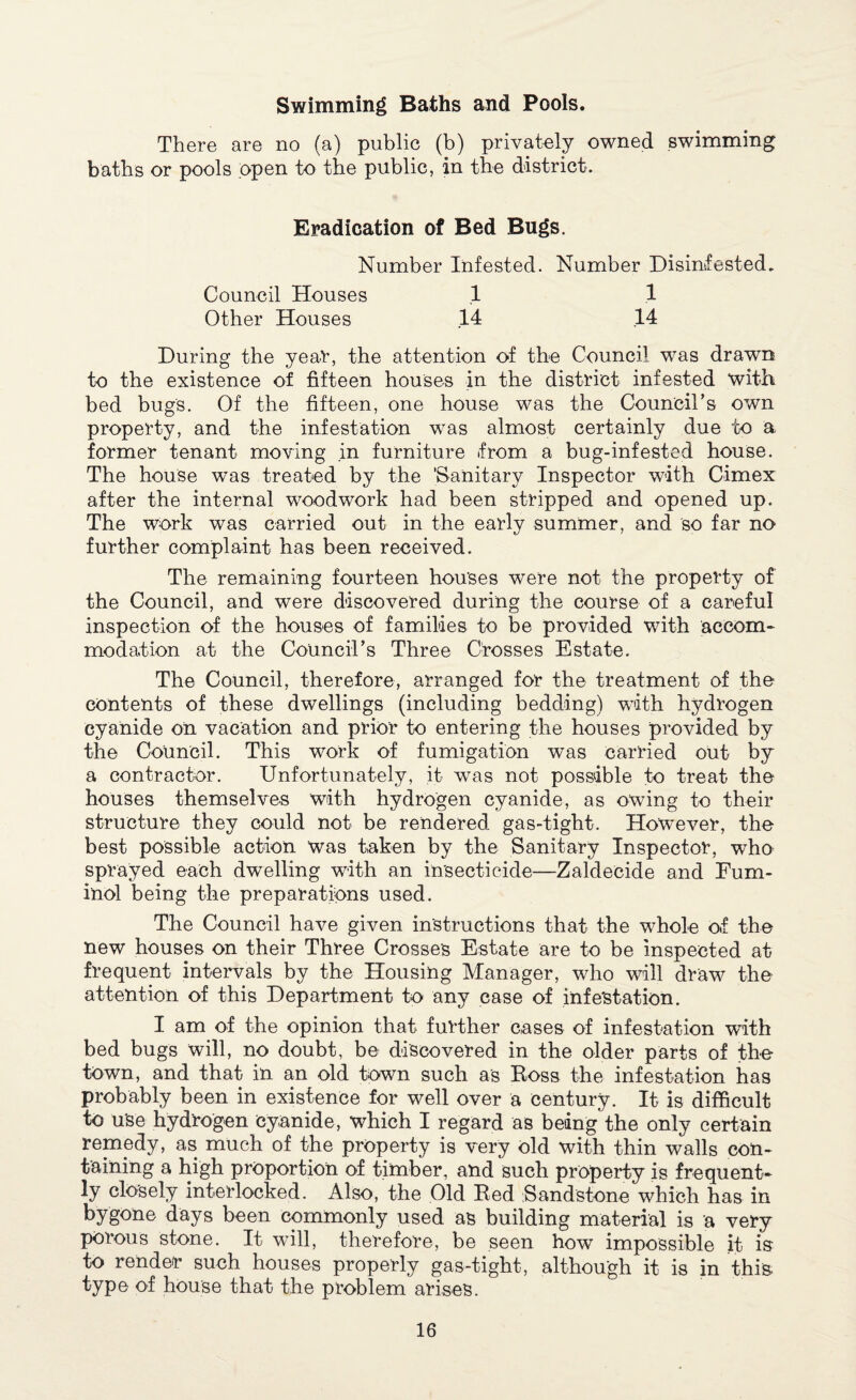 Swimming Baths and Pools. There are no (a) public (b) privately owned swimming baths or pools open to the public, in the district. Eradication of Bed Bugs. Number Infested. Number Disinfested. Council Houses .1 1 Other Houses 14 .14 During the year, the attention of the Council was drawn to the existence of fifteen houses in the district infested with bed bugs. Of the fifteen, one house was the Council’s own property, and the infestation was almost certainly due to a former tenant moving in furniture from a bug-infested house. The house was treated by the ‘Sanitary Inspector with Gimex after the internal woodwork had been stripped and opened up. The work was carried out in the early summer, and so far no further complaint has been received. The remaining fourteen houses were not the property of the Council, and were discovered during the course of a careful inspection of the houses of families to be provided with accom¬ modation at the Council’s Three Crosses Estate. The Council, therefore, arranged for the treatment of the contents of these dwellings (including bedding) with hydrogen cyanide on vacation and prior to entering the houses provided by the Council. This work of fumigation was carried out by a contractor. Unfortunately, it was not possible to treat the houses themselves with hydrogen cyanide, as owing to their structure they could not be rendered gas-tight. However, the best possible action was taken by the Sanitary Inspector, who sprayed each dwelling with an insecticide—Zaldecide and Fum- inol being the preparations used. The Council have given instructions that the wffiole of the new houses on their Three Crosses Estate are to be inspected at frequent intervals by the Housing Manager, who will draw the attention of this Department to any case of infestation. I am of the opinion that further cases of infestation with bed bugs will, no doubt, be discovered in the older parts of the town, and that in an old town such as Ross the infestation has probably been in existence for well over a century. It is difficult to use hydrogen cyanide, which I regard as being the only certain remedy, as much of the property is very old with thin walls con¬ taining a high proportion of timber, and such property is frequent¬ ly closely interlocked. Also, the Old Red Sandstone which has in bygone days been commonly used as building material is a very porous stone. It will, therefore, be seen how impossible it is to render such houses properly gas-tight, although it is in this type of house that the problem arises.