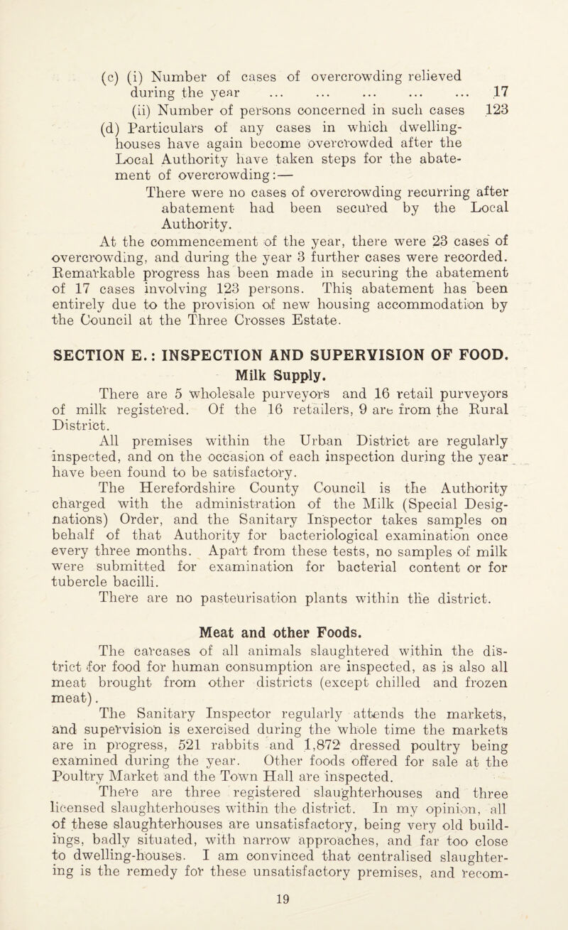(c) (i) Number of cases of overcrowding relieved during the year ... ... ... ... ... 17 (ii) Number of persons concerned in such cases .123 (d) Particulars of any cases in which dwelling- houses have again become overcrowded after the Local Authority have taken steps for the abate¬ ment of overcrowding: — There were no cases of overcrowding recurring after abatement had been secured by the Local Authority. At the commencement of the year, there were 23 cases of overcrowding, and during the year 3 further cases were recorded. Remarkable progress has been made in securing the abatement of 17 cases involving 123 persons. This abatement has been entirely due to the provision of new housing accommodation by the Council at the Three Crosses Estate. SECTION E.: INSPECTION AND SUPERVISION OF FOOD, Milk Supply. There are 5 wholesale purveyor's and 16 retail purveyors of milk registered. Of the 16 retailer's, 9 are from the Rural District. All premises within the Urban District are regularly inspected, and on the occasion of each inspection during the year have been found to be satisfactory. The Herefordshire County Council is the Authority charged with the administration of the Milk (Special Desig¬ nations) Order, and the Sanitary Inspector takes samples on behalf of that Authority for bacteriological examination once every three months. Apart from these tests, no samples of milk were submitted for examination for bacterial content or for tubercle bacilli. There are no pasteurisation plants within the district. Meat and other Foods. The carcases of all animals slaughtered within the dis¬ trict for food for human consumption are inspected, as is also all meat brought from other districts (except chilled and frozen meat). The Sanitary Inspector regularly attends the markets, and supervision is exercised during the whole time the market's are in progress, 521 rabbits and 1,872 dressed poultry being examined during the year. Other foods offered for sale at the Poultry Market and the Town Hall are inspected. There are three registered slaughterhouses and three licensed slaughterhouses within the district. In my opinion, all of these slaughterhouses are unsatisfactory, being very old build¬ ings, badly situated, with narrow approaches, and far too close to dwelling-house's. I am convinced that centralised slaughter¬ ing is the remedy for these unsatisfactory premises, and recom-