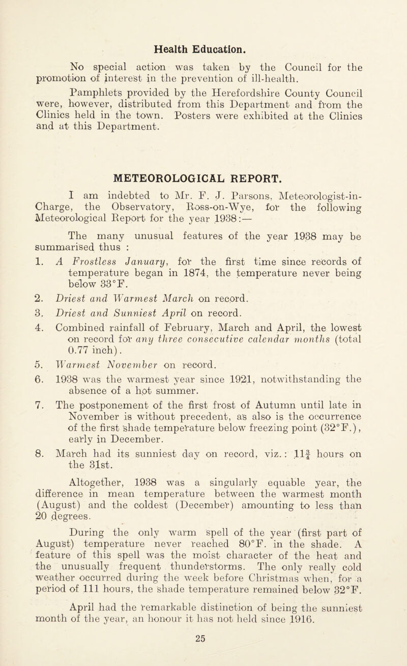 Health Education. No special action was taken by the Council for the promotion of interest in the prevention of ill-health. Pamphlets provided by the Herefordshire County Council were, however, distributed from this Department and from the Clinics held in the town. Posters were exhibited at the Clinics and at this Department. METEOROLOGICAL REPORT. I am indebted to Mr. F. J. Parsons, Meteorologist-in- Charge, the Observatory, Ross-on-Wye, for the following Meteorological Report for the year .1938: — The many unusual features of the year .1938 may be summarised thus : 1. A Frostless January, for the first time since records of temperature began in 1874, the temperature never being below 33°F. 2. Driest and Warmest March on record. 3. Driest and Sunniest April on record. 4. Combined rainfall of February, March and April, the lowest on record for any three consecutive calendar months (total 0.77 inch). 5. Warmest November on record. 6. 1938 was the warmest year since 1924, notwithstanding the absence of a hot summer. 7. The postponement of the first frost of Autumn until late in November is without precedent, as also is the occurrence of the first 'shade temperature below freezing point (32°F.), early in December. 8. March had its sunniest day on record, viz. : Ilf hours on the 81st. Altogether, 1938 was a singularly equable year, the difference in mean temperature between the warmest month (August) and the coldest (December) amounting to less than 20 degrees. During the only warm spell of the year (first part of August) temperature never reached 80°F. in the shade. A feature of this spell was the moist character of the heat and the unusually frequent thunderstorms. The only really cold weather occurred during the week before Christmas when, for a period of 111 hours, the shade temperature remained below 32°F. April had the remarkable distinction of being the sunniest month of the year, an honour it has not held since 1946.