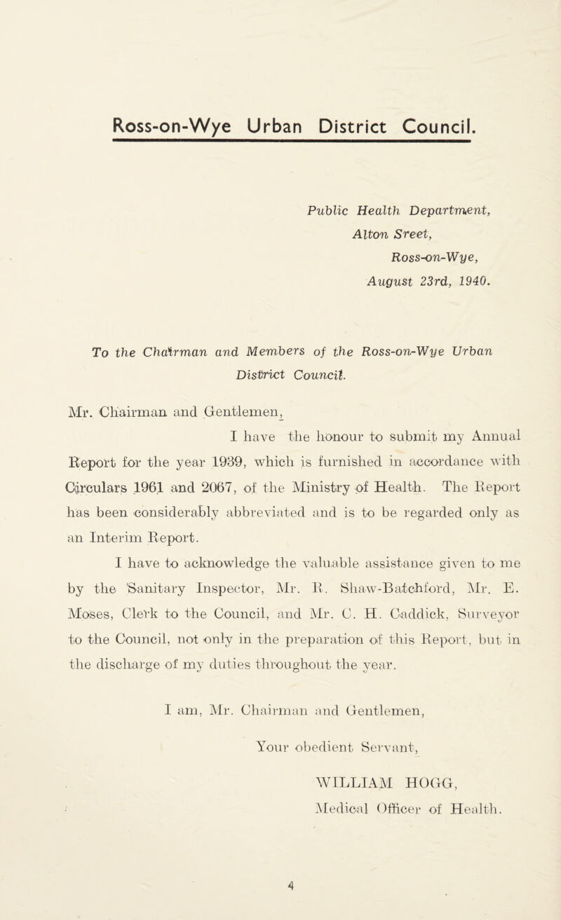 Public Health Department, Alton Sreet, Ross-on-Wye, August 23rd, 1940. To the Chairman and Members of the Ross-on-Wye Urban District Council. Mr. Chairman and Gentlemen^ I have the honour to submit my Annual Report for the year 1939, which is furnished in accordance with Circulars 1961 and 2067, of the Ministry of Health. The Report has been considerably abbreviated and is to be regarded only as an Interim Report. I have to acknowledge the valuable assistance given to me by the 'Sanitary Inspector, Mr. R. Shaw-Batchford, Mr. E. Moses, Clerk to the Council, and Mr. C. H. Caddick, Surveyor to the Council, not only in the preparation of this Report, but in the discharge of my duties throughout the year. I am, Mr. Chairman and Gentlemen, Your obedient Servant, WILLIAM HOGG, * Medical Officer of Health.