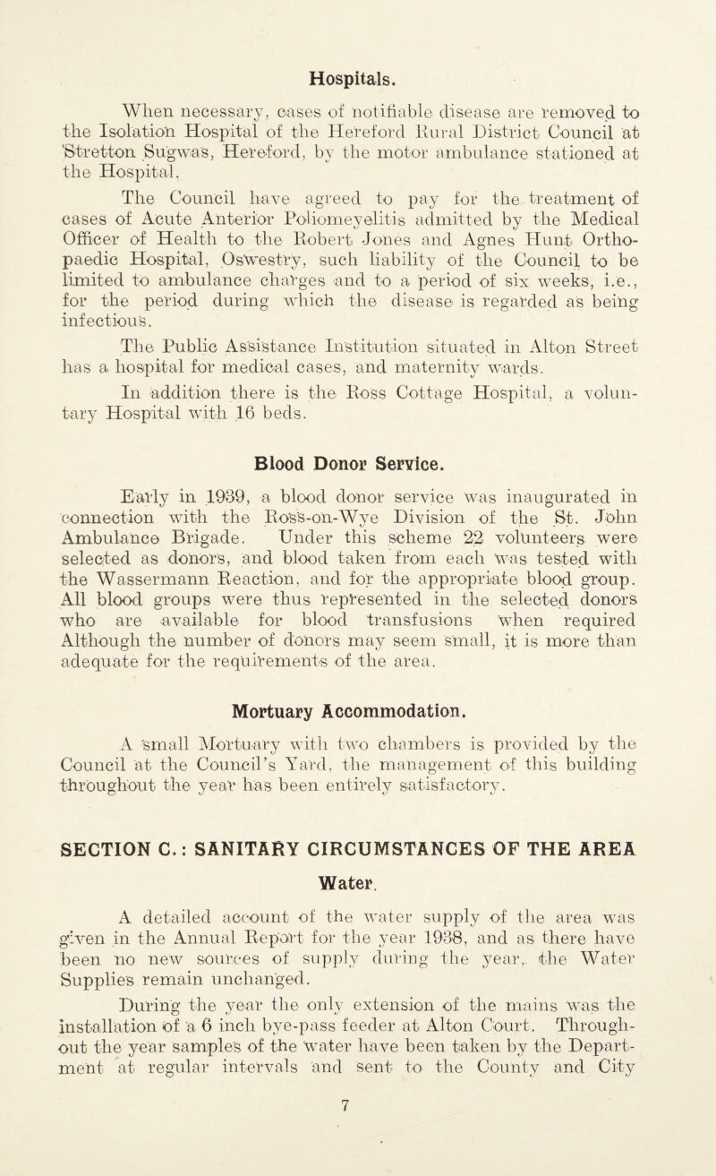 Hospitals. When necessary, cases of notifiable disease are 'removed to the Isolation Hospital of the Hereford Rural District Council at 'Stretton Sugwia’s, Hereford, by the motor ambulance stationed at the Hospital. The Council have agreed to pay for the treatment of cases of Acute Anterior Poliomeyelitis admitted by the Medical Officer of Health to the Robert Jones and Agnes Hunt Ortho¬ paedic Hospital, Oswestry, such liability of the Council to be limited to ambulance charges and to a period of six weeks, i.e., for the period during which the disease is regarded as being infectious. The Public Assistance Institution situated in Alton Street has a hospital for medical cases, and maternity wards. In addition there is the Ross Cottage Hospital, a volun¬ tary Hospital with 16 beds. Blood Donor Service. Early in 1939, a blood donor service was inaugurated in connection with the Ross-on-Wye Division of the St. John Ambulance Brigade. Under this scheme 22 volunteers were selected as donors, and blood taken from each was tested with the Wassermann Reaction, and for the appropriate blood group. All blood groups were thus represented in the selected donors who are available for blood transfusions when required Although the number of donors may seem small, it is more than adequate for the requirements of the area. Mortuary Accommodation. A 'small Mortuary with two chambers is provided by the Council at the Council’s Yard, the management of this building throughout the year has been entirely satisfactory. SECTION C.: SANITARY CIRCUMSTANCES OF THE AREA Water. A detailed account of the water supply of the area was given in the Annual Report for the year 1938, and as there have been no new sources of supply during the year,, the Water Supplies remain unchanged. During the year the only extension of the mains was the installation of 'a 6 inch bye-pass feeder at Alton Court. Through¬ out the year samples of the water have been taken by the Depart¬ ment at regular intervals and sent to the County and City