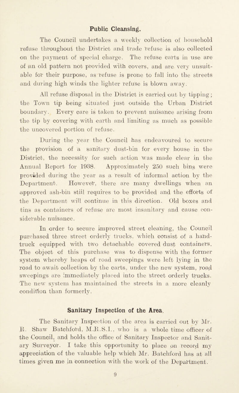 Public Cleansing. The Council undertakes a weekly collection of household refuse throughout the District and trade refuse is also collected on the payment of special charge. The refuse carts in use are of tan old pattern not provided with covers, and are very unsuit¬ able for their purpose, as refuse is prone to fall into the streets and during high winds the lighter refuse is blown away. All refuse disposal in the District is carried out by tipping; the Town tip being situated just outside the Urban District boundary. Every care is taken to prevent nuisance arising from the tip by covering with earth and limiting as much as possible the uncovered portion of refuse. During the year the Council has endeavoured to secure the provision of a sanitary dust-bin for every house in the District, the necessity for such action 'was made clear in the Annual Report for 1938. Approximately 250 such bins were provided during the year as a result of informal action by the Department. However, there are many dwellings when an approved ash-bin stiil requires to be provided and the efforts of the Department will continue in this direction. Old boxes and tins as containers of refuse are most insanitary and cause con¬ siderable nuisance. In order to secure improved street cleaning, the Council purchased three street orderly trucks, which consist of a hand- truck equipped with two detachable Covered dust containers. The object of this purchase was to dispense with the former system whereby heaps of road sweepings were left lying in the road to await collection by the carts, under the new system, road sweepings are immediately placed into the 'street orderly trucks. The new system has maintained the streets in a more cleanly condition than formerly. Sanitary Inspection of the Area. The Sanitary Inspection of the area is carried out by Mr. R. Shaw Batchford, M.R.S.I., who is a whole time officer of the Council, and holds the office of Sanitary Inspector and Sanit¬ ary Surveyor. I take this opportunity to place on record my appreciation of the valuable help which Air. Batchford has at all times given me in connection with the work of the Department.