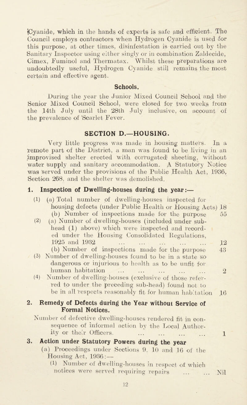 {Cyanide, which in the hands of experts is safe and efficient. The Council employs contractors when Hydrogen Cyanide is used for this purpose, at other times, disinfestation is carried out by the Sanitary Inspector using either singly or in combination Zaldecide, Cimex, Fuminoi and Thermatax. Whilst these preparations are undoubtedly useful, Hydrogen Cyanide still remains the most certain and effective agent. Schools. During the year the Junior Mixed Council School and the Senior Mixed Council School, were closed for two weeks from the 14th July until the 28th July inclusive, on account of the prevalence of 'Scarlet Fever. SECTION D.—HOUSING. Very little progress was made in housing matters. In a remote part of the District, a man was found to be living in an improvised shelter erected With, corrugated1 sheeting, Without water 'supply and sanitary accommodation. A Statutory Notice was served under the provisions of the Public Health Act, 1936, Section 268, and the shelter Was demolished. 1. Inspection of Dwelling-houses during the year:— (1) (a) Total number of dwelling-houses inspected for housing defects (under Public Health or Housing Acts) .18 (b) Number of inspections made for the purpose 55 (2) (a) Number of dwelling-houses (included under sub¬ head (1) above) which were inspected and record¬ ed under the Housing Consolidated Regulations, 1925 and 1932 . 12 (b) Number of inspections made for the purpose 43 (3) Number of dwelling-houses found to be in a state so dangerous Or injurious to health as to be unfit for human habitation ... ... ... ... ... 2 (4) Number of dwelling-houses (exclusive of those refer¬ red to under the preceding sub-head) found not to be in all respects reasonably fit for human habitation 16 2. Remedy of Defects during the Year without Service of Formal Notices. Number of defective dwelling-houses rendered fit in con¬ sequence of informal action by the Local Author¬ ity or their Officers. ... ... ... ... 1 3. Action under Statutory Powers during the year (a) Proceedings under Sections 9, 10 and 16 of the Housing Act, 1936:— (1) Number of dwelling-houses in respect of which notices were served requiring repairs ... ... Nil