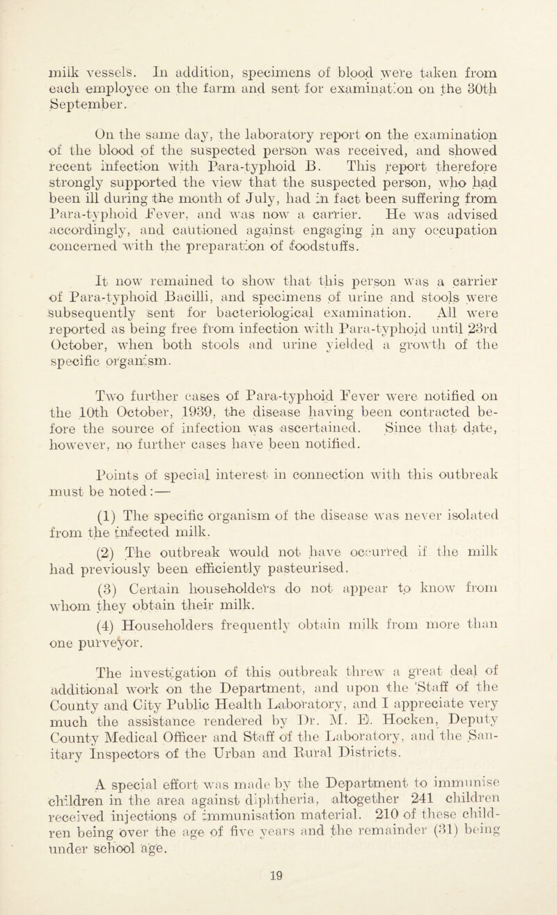 milk vessel's. In addition, specimens of bipod were taken from each employee on the farm and sent for examination on the 30th September. On the same day, the laboratory report on the examination of the blood of the suspected person was received, and showed recent infection with Para-typhoid B. This report therefore strongly supported the view that the suspected person, who had been ill during the month of July, had in fact been suffering from Para-typhoid Pever, and was now a carrier. He was advised accordingly, and cautioned against engaging in any occupation concerned with the preparation of foodstuffs. It now remained to show that this person was a carrier of Para-typhoid Bacilli, and specimens of urine and stools were subsequently sent for bacteriological examination. All were reported as being free from infection with Para-typhoid until 23rd October, when both stools and urine yielded a growth of the specific organism. Two further cases of Para-typhoid Pever were notified on the 10th October, .1939, the disease having been contracted be¬ fore the source of infection was ascertained. Since that date, however, no further cases have been notified. Points of special interest in connection with this outbreak must be noted: — (1) The specific organism of the disease was never isolated from the infected milk. (2) The outbreak WTould not have occurred if the milk had previously been efficiently pasteurised. (3) Certain householde'rs do not appear to know from whom they obtain their milk. (4) Householders frequently obtain milk from more than one purveyor. The investigation of this outbreak threw a great deal of additional work on the Department, and upon the 'Staff of the County and City Public Health Laboratory, and I appreciate very much the assistance rendered by Dr. M. El Hocken, Deputy County Medical Officer and Staff of the Laboratory, and the San¬ itary inspectors Of the Urban and Burial Districts. A special effort was made by the Department to immunise children in the area against diphtheria, altogether 241 children received injections of immunisation material. 210 of these child¬ ren being over the age of five years and the remainder (31) being- under school age.