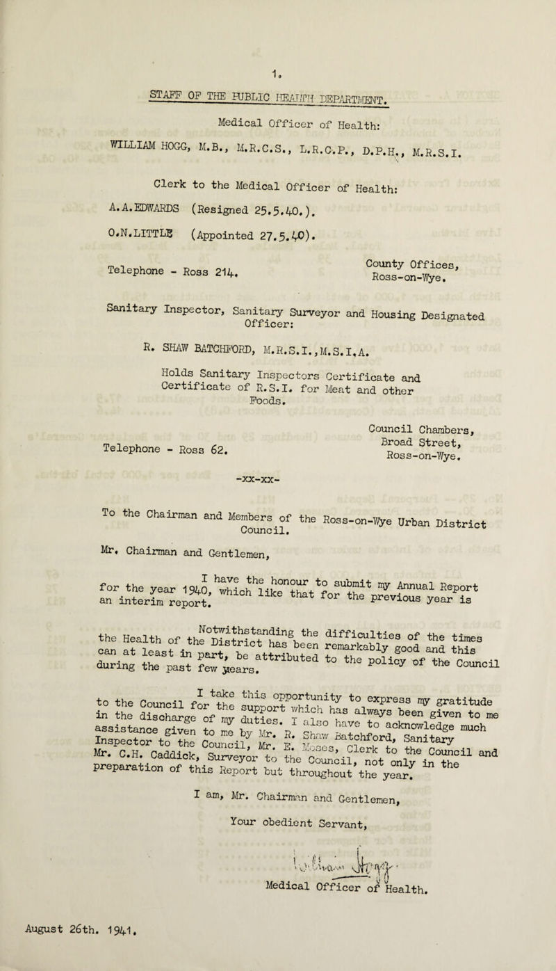 STAFF OF THE HJBLIC IIEAT/PH DEEARTIvIMT. Medical Officer of Health: WILLIAM HOGG, M.B., M.R.C.S., L,R.C-.P., D.P.H., M.R.S.I, Clerk to the Medical Officer of Health: A.A.EDWARDS (Resigned 25.5*40,), 0#N,LITTLE (Appointed 27.5. Telephone - Ross 214, County Offices, Ross-on-Wye. Sanitary Inspector, Sanitary Surveyor and Housing Designated Officer: R. SHAW EATCHl-'ORD, M.R.S.I.,M.S.I.A. Holds Sanitary Inspectors Certificate and Certificate of E.S.I, for Meat and other Poods, Telephone - Ross 62. Council Chambers, Broad Street, Ross-on-Wye, xx-xx- To the Chairman and Members of the Eo3s-on-V!ye Urban District Council, Mr, Chairman and Gentlemen, to the Council fA^tte suoLrfb°^-''EJ^ to express ny gratitude in the discharge of rav duSe- always been given to me assistance given to me bv i'r*r? acknowledge much Inspector tfIhe Council y' Mr. C.H. Caddick, Surveyor t; thecoAhl, not only® preparation of this Report but throughout the ySrf I am, Mr. Chairm<an and Gentlemen, Your obedient Servant, Medical Officer of Health. August 26th. 1941,