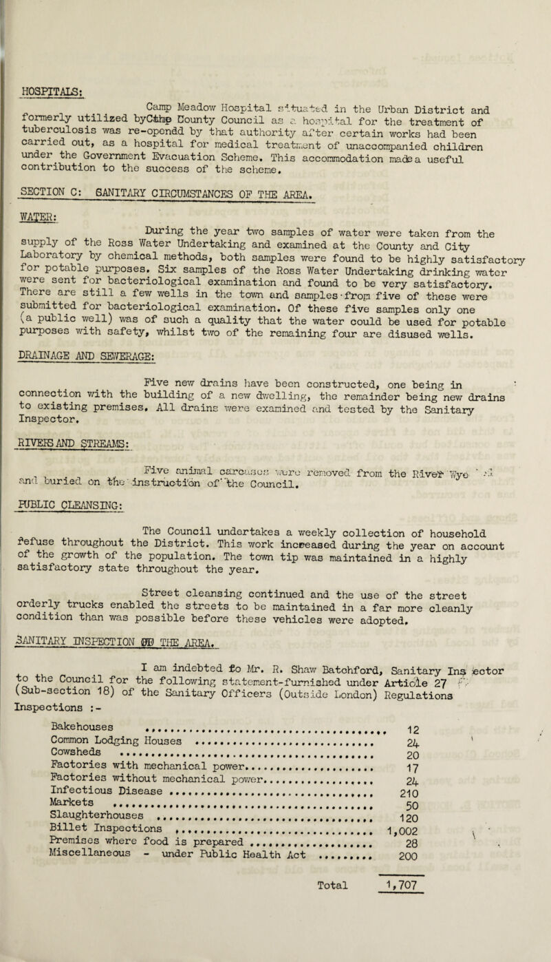 HOSPITALS; Cainp Meadow Hospital situated in the Urban District and fomerly utilized byCthp County Council as a hospital for the treatment of tuberculosis was re-opendd by that authority after certain works had been carried out, as a hospital for medical treatment of unaccompanied children under the Government Evacuation Scheme. This accommodation made a useful contribution to the success of the scheme. SECTION C: SANITARY CIRCUMSTANCES OF THE AREA. WATER; During the year two san5)les of water were taken from the supply of the Ross Water Undertaking and examined at the County and City Laboratory by chemical methods, both samples were found to be highly satisfactory for potable purposes. Six samples of the Ross Water Undertaking drinking water were sent for bacteriological examination and found to be very satisfactory. There are still a few wells in the town and samples•frop five of these were submitted for bacteriological examination. Of these five samples only one (a public well) was of such a quality that the water could be used for potable purposes with safety, whilst two of the remaining four are disused wells. DRAINAGE AND SEWERAGE: Five new drains liave been constructed, one being in connection with the building of a new dwelling, the remainder being new drains to existing premises. All drains v;ere examined and tested by the Sanitary Inspector, RIVEESAND STREAMS: animal carcaso.s ^.Toro removed from the Rivelf' and buried on t'he' instructibn of'the Council, PUBLIC CLE/iNSING: The Council undertakes a weekly collection of household throughout the District. This work increased during the year on account of the growth of the population. The town tip was maintained in a highly satisfactory state throughout the year. Street cleansing continued and the use of the street orderly trucks enabled the streets to be maintained in a far more cleanly condition than v/as possible before these vehicles were adopted, SANITARY INSPECTION m THE AREA. ^ ^ ^ indebted to }Jir» R. Shaw Batohford, Sanitary In^ sector to the Council for the following statement-furnished under Article 27 i-- CSub-section 18) of the Sanitary Officers (Outside London) Regulations Inspections ;- Bakehouses . Common Lodging Houses ... Cowsheds ...... Factories with mechanical power.. Factories without mechanical povirer. Infectious Disease ... Markets .... Slaughterhouses ..... Billet Inspections ,. ........ Premises where food is prepared Miscellaneous - under Public Health Act 12 24 20 17 24 210 50 120 1,002 28 200 Total 1,707