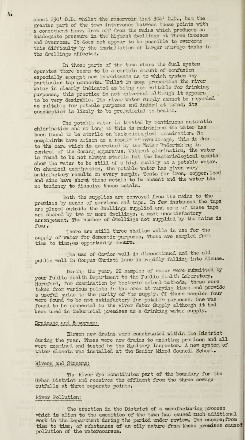 about 230' OvL« whilst the reservoir £3at G.D», but the greater part of the town intervenes between those points with a consequent heavy draw off from the mains which produces an inadequate pressure in the highest dwellings at Three Crosses and Overross. It docs not appear to be possible to overcome this difficulty by the installation of larger storage tanks in the dwellings affected. In those parts of the town where the dual system operates there seems to be a certain amount of confusion especially amongst new inhabitants as to which system any particular tap connects, Y/hilst in some properties the river water is clearly indicated a.s being not suitable for drinking purposes, this practice is not universal although it appears to be very desirable. The river water supply cannot be.regarded as suitable for potable purposes and indeed at tines, its consumption is likely to be prejudicial to health. The potable water is treated by continuous automatic chlorination and so long as this is maintained the water has been found to be sterile on bacteriological examination c No complaints have arisen as a result of overdosage, this is due to the care which is exercised by the Yfaue r Tinder talcing in control of the dosing apparatus, Without clorjnation, the water is found to be not always sterile but the bacteriological counts show the water to be still of a high quality as a potable water. On chemical examination, the potable water has given very satisfactory results on every sample. Tests for iron, copper, lead and zinc have 3howi4 these metals to be absent and the water ha3 no tendency to dissolve these metals. Doth the supplies are conveyed from the mains to the premises by means of services and taps, In few instances the taps are placed outside the dwellings supplied and some of tnese taps are shared by two or more dwellings, a. most unsatisfactory arrangement. The number of dwellings not supplied by the mains is four. There are still three shallow wells in use for the supply of water for domestic purposes. These are sampled from time to time,as opportunity occurs.. The use of Cawdor well is discontinued and the old public well in Corpus Christi Lane is rapidly falling into disuse. During the year, 22 samples of water were suinnitted by your Public Health Department to the Public Health Laboratory, Hereford, for examination by bacteriological methods, those were taken from various points in the area at varying times and provide a useful guide to the purity of the supply. Of these samples four •were found to be not satisfactory for potable purposes. One was found to be connected to the River Water Supply although it had been used in industrial premises as a drinking water supply. Drainage and Sewerage: Eleven new drains were constructed within the District during the year. These were new drains to existing premises and all were examined and tested by the Sanitary Inspector, A new system of water closets was installed at the Senior Mixed Council School. Rivers and Streams: The River Y/ye constitutes part of the boundary for the Urban District and receives the effluent from the three sewage outfalls at three seperate points. River Pollution: The erection in the District of a manufacturing process which is alien to the amenities of the town has caused much additional work in the Department during the period under review. The esoape,fI*om time to time, of substances of an oily nature from these premises caused pollution of the watercourses.