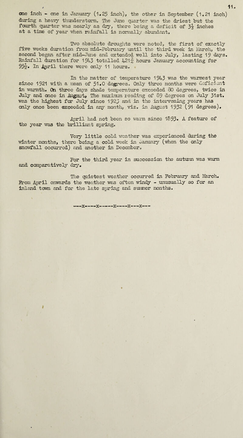 one inch - one in January (1.25 inch), the other in September (l,21 inch) during a heavy thunderstorm. The June quarter was the driest but the fourth quarter was nearly as dry, there being a deficit of inches at a time of year when rainfall is normally abundant. Two absolute droughts were noted, the first of exactly five weeks duration from mid-February until the third week in March, the second began after mid-June and extended well into July, lasting 19 days. Rainfall duration for 1943 totalled 4215 hours January accounting for 95i* In April there were only 11 hours. In the matter of temperature 1943 was the warmest year since 1921 with a mean of 51 «0 degrees. Only three months were deficient in wrarmth. On three days shade temperature exceeded 80 degrees, tvriLce in July and once in August* The maximum reading of 89 degrees on July 31st. was the highest for July since 1923 and in the inteivening years has only once been exceeded in any month, viz, in August 1932 (91 degrees). April had not been so warm since 1893* A feature of the year was the brilliant spring* Very little cold weather wras experienced during the winter months, there being a cold week in danuary (when the only snov/fall occurred) and another in December* For the third year in succession the autumn was v/arm and comparatively dry. The quietest weather occurred in February and March. From April onwards the weather was often windy - unusually so for an inland town and for the le.te spring and summer months. X-X---X-X-X' »