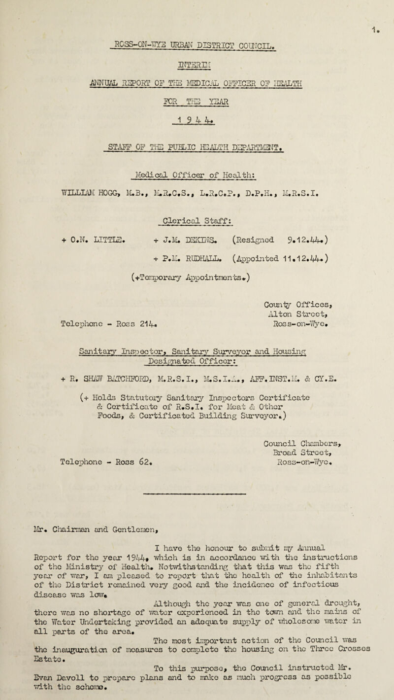 ROSS-ON-WYE URBAN DISTRICT COUTCIL. INTERIM ANNUAL REPORT OF THE MEDICAL OFFICER 0? HEALTH FOR THE YEAR 1 9 44> STAFF OF THS PUBLIC HEALTH DEPARTMENT* Medical Officer of Health: WILLIAM HOGG, M.B., M.R.C.S., L.R.C.P., D.P.Ii., M.R.S.I. Clerical Staff: + O.N* LITTLE. + J*M* DEICCNS. (Resigned 9.12.44.) + P.M. RUDHALL. (Appointed 11.12*44.) (♦Temporary Appointments♦) Telephone - Ross 214. County Offices, Alton Street, Ross-on-Wye* Sanitary inspector. Sanitary Surveyor and Housing Desipyiated Officer: + R. SHAW BATCHPORD, M.R.S.I., M.S.I.A., AFP.INST.M. & CI.E. (+ Holds Statutory Sanitary Inspectors Certificate & Certificate of R.S.I* for Meat & Other Poods, & Certificated Building Surveyor*) Telephone - Ross 62* Council Chambers, Broad Street, Ross-on-Wye* Mr* Chairman and Gentlemen, I have the honour to submit my Annual Report for the year 1944# which is in accordance with the instructions of the Ministry of Health. Notwithstanding that this Was the fifth year of war, I am pleased to report that the health of the inhabitants of the District remained very good and the incidence of infectious disease was low* Although the year* was one of general drought, there was no shortage of water experienced in the town and the mains of the Water Undertaking provided an adequate supply of wholesome water in all parts of the area* The most important action of the Council was the inauguration of measures to complete the housing on the Three Crosses Estate* To this purpose, the Council instructed Mr. Evan Davoll to prepare plans and to make as much progress as possible with the scheme*