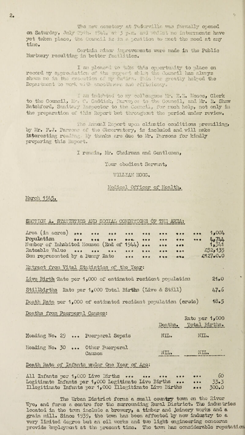 The new cemetery at T».4crvillr. was fcair*ally opened on Saturday, July 1944* a*;- 3 p<*m* and whilst no interments have yet taken place, the Council is in a petition to meet the need at any time • Certain minor improvements were made in the Public Mortuary resulting in better facilities. I an. pleased to take this opportunity to place on record ry appreciation of the suppe »:• b wb lob the Council has alwrys shewn me in the execution of ry c'utira, Ibis has greatly helped the Department to work with smoothness, ana efficiency. I am in dob too. to ny colleagues Mr. E.E. Moses, Clerk to the Council, life C» Caddiok, Survey ox. to the Council, and Mr. R. Shaw Batchford, Sanitary Inspector to the Council, for much help, not only in the preparation of this Report but throughout the period under review. The Annuo.1 Report upon climatic conditions prevailing, by Mr. F#J. Parsons of the Obsorvo.tory, is included and will make interesting reading. ly thanks are duo to Mr. Parsons for kindly preparing this Report. I remain, Mr. Chairman and Gentlemen, Your obedient Servant, RILL JAM HOGG. Medical Officer of Health. March 1945* SECTION A. STATISTICS AND ^CCIAL CONDITIONS OP THE AREA: Area (in acres) »»* ... ... ... • Population *•». • *« »«• »«». ... Number of Inhabited Houses (End of 1944) Rateable Value ... ... ... . • * ... Sum represented by a Penny Rate ... ... Si tract from Vi ted. Statistics of the Year: • • • ... ... 1,004 9 « ♦ • M **• 4#744 1*341 • # • **« £32,135 • «« £127*0.0 ; population 21*0 Stillbirths Rato per 1,000 Total Births (Live & Still) 47*6 Death Rate per 1,000 of estimated resident population (crude) 18.5 Deaths from Puerperal Causes: Rate per 1,000 Deaths. Total Births. Heading No. 29 ••• Puerperal Sepsis NIL. NIL. Heading No* 30 ... Other Puerperal Causes NIL. NIL. Death Rate of Infants under One Year of Ago: All Infants per 1,000 Live Births »«* • • • . * • ... ... 60 Legitimate Infants per 1,000 Legitimate Live Births ... Illegitimate Infants per 1,000 Illegitimate Live Births . •. a * 4 33*3 300.0 The Urban District forms a small country town on the River Y.yo, and forms a centre for the surrounding Rural District. The industries located in the town include a. brewery, a timber and joinery works and a grain mill* Since 1939? the town has been affected by now industry to a very limited degree but an oil works and two light engineering concerns provide employment at the present time. The town has considerable reputation