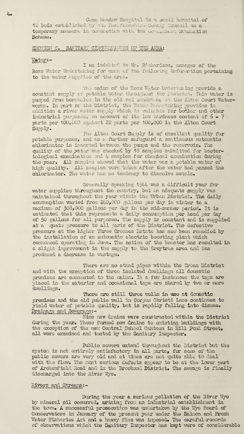 Camp Meades Hospital is a snail hospital of 12 beds established .by vie Hvir^fcicL^hlv-^ temporary measure iri oorineoticn with the Scheme. Cooney Council as a G-o*• j iVaouation SECTION C. SANITARY CIHCll^hCpS 17a ter; - I am iudel ic’d to Ross Water Undertaking for muc.h. of to the ■water supplies of the arce. OP THE AREA: Mr. R? chords on 3 manager of the the fallowing infor-nrtion pertaining Tho mains of the Ross Water Undertaking provide a constant supply c-t potable wa.ter throughout the ft:strict* This water is pumped from boreholes in the old red sandstone ah the Alton Court Water¬ works. In part oi' the District, the Water End'staking provides in addition a river water supply which is valuable for boiler toed other industrial purposes, on account of its low iiardncss content of 6 - 7 parts per 100,.000 against 22 parts per 100,000 in the Alton Court Supply. The Alton Court Supply is of excellent quality for potable purposes, and as a further safeguard a continuous automatic chlorinator is inserted between the pumps and the reservoir. The quality of the plater was checked by 18 samples submitted for bacter¬ iological examination and 4 samples for chcLiical examination during the year. All samples showed that the water was a. potable water of high quality. All samples were taken after the water had passed the chlorinator* Tho water lion no tendency to dissolve metals. Generally speaking 1944 was a difficult year for water supplies throughout the country, but an axle qua. te supply was maintained throughout the year within the Urban District. The daily consumption varied from 27-0,000 gallons per da.y in winter to a maximum of 303,000 gallons per day in the mid-summer period* It is estimated that this represents a daily consumption per head per day of 30 gallons for all purposes. The supply is constant and is supplied at a .quato pressure to all parts of the District. Tho defective pressure at the higher Three Crosses Estate has now been remedied by the installation of an automatic electric boosting plant which commenced operating in June. The action of the booster has resulted in a slight improvement in the supply to the Greytree area and has produced a decrease in wastage. There are no stand pipes within the Urban District and with the exception of three isolated dwellings all domestic premises arc connected to the mains. Jn a. few instances tho taps are placed in the exterior and occasional tapis are shared by two or more dwellings. Thcro ore still three wells in uso at domestic premises and the old public well in Corpus Christi Lane continues to yield water of potable quality, but is rapidly falling into disuse. Drainage and Sewerage:- Nine new drains were constructed within tho District during the year. These formed new drains to existing buildings with the exception of the new Centra.1 School Canteen in Mill Pond Street, all were examined and tested by the Sanitary Inspector. Public sowers extend throughout the District but the system is not entirely satisfactory in all parts, for some of the public sewers arc very old and at times are not quite able to deal with the flow. The most serious defects appear to be at the lower part of Archenfiold Road and in the Brookond District. The sewage is finally discharged into the River Wye. \ Rivers and Streams:- During the year a serious pollution of the River Wye by mineral oil occurred, arising from an industrial establishment in the town. A successful prosecution was undertaken by the Wye Beard of Conservators in January of the present year under the Salmon and Fresh Water Fisheries Act and a heavy fine wan imposed. The careful records of observations which tho Sanitary Inspector lias kept were of considerable