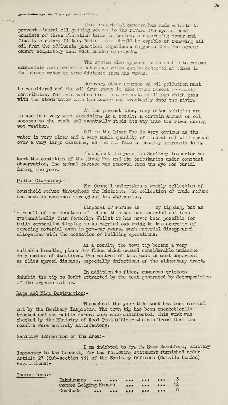 'j* This industrial concern has made efforts to prevent mineral oil gaining access to the river. The system used consists of three flotation tanks in series, a separating tower and finally a rotary filter* Whilst this should be capable of removing all oil from the effluent, practical experience suggests that the scheme cannot completely deal with sullen overloads* The system also appears to be unable to remove completely some aromatic substance which can be do boated at times in the stream wator at some distance from the works* However, other sources of oil pollution must be considered and the oil drum stole in Hide Cress Street certainly contributes, for rain washes from this property spillings which pass with the storm water into the sewers and eventually into the river* At the present time, many motor vehicles aro in uso in a very worn condition* As a result, a certain amount of oil escapes to the roads and eventually finds its way into die river during wet weather* Oil on the River Wye is very obvious as tho water is very clear and a very small quantity of mineral oil will spread over a very largo distance, as the oil film is usually extremely thin* * Throughout tho year the Sanitary Inspector has kept the condition of the River Wyc and its tributaries under constant observation* One animal car case was removed from tho Wyc for burial during the year* Public Cleansing:- The Council undertakes a weekly collection of household refuse throughout tho District* The collection of trade refuse has been in abeyance throughout die war.,period* Disposal of refuse is by tipping, but as a result of the shortage of labour this has boon carried out loss systematic ad ly than formerly* Whilst it ha.s novor been possible for fully controlled tipping to be carried out owing to the scarcity of covering material even in pre-war years, such material disappeared altogether with the cessation of building operations. As a result, the town tip became a very suitable breeding place for flios which caused considerable nuisance in a number of dwellings* The control of this post is most important as flios spread disease, especioJLly infections of the alimentary tract* In addition to flies, numerous crickets inhabit the tip no doubt attracted by the heat generated by decomposition of the organic matter. Rats and Mice Destruction: - Throughout the year this work has boon carried out by tho Sanitary Inspector. Tho town tip has boon energetically treated and the public sewers wore also disinfested* This work was checked by tho Ministry of Food Pest Officer who confirmed that the results were entirely satisfactory. Sanitary Inspection of the Area:- I am indebted to Mr* R* Shaw Batchford, Sanitary Inspector to the Council, for the following statement furnished under Article 27 (Sub-section 18) of the Sanitary Officers (Outside London) Rcgulations:- Ins-ncctions:- Bakohouses «*• *•• ••• Camion Lodging Houses ••• Cowsheds ••• ••• • •« * • • t • * * • •« • • • 5 12 8