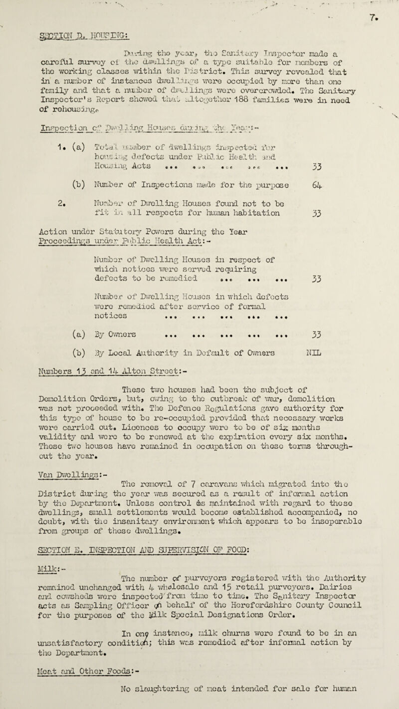 SECTION Do HOUSING: During tho year? tho Sanitary Inspector made a careful survey oi the dwellings of a type suitable for members of the working classes within the District* This survey revealed that in a number of instances dwellings were occupied by more than one family and that a. number of dwtJ. lings were overcrowded* The Sanitary Inspector's Report showed that altogether 188 families were in need of rehousings Inspection cf Dwelling Houses during the Yea;u« 1* (a) Total number of dwellings inspected for housing defects under Public Health md Houoing A ,o c e * * * * j -> *&c * * © * * * * g (b) Number of Inspections made for the purpose 64 2. Number of Dwelling Houses found not to be fit in all respects for human habitation 33 Action under Statutory Powers during the Year Proceedings under Pi bile Heal th Act: - Number of Dwelling Houses in respect of which notices were served requiring defects to be remedied »*o ••• ••• 33 Number of Dwelling Houses in which defects v/ere remedied after service of formal notices ••• ••• •«» •*• * * * (a) By Owners ••• ••• ••• ••• 33 (b) By Local Authority in Default of Owners NIL Numbers 13 and 14 Alton Street:- These two houses had been the subject of Demolition Orders, but, owing to the outbreak of war, demolition was not proceeded with* The Defence Regulations gave authority for this typo of house to be re-occupied provided that necessary works were carried out* Licences to occupy were to be of si}: months validity and were to be renewed at the expiration every six months* These two houses have remained in occupation on these terms through¬ out the ye<ar. Van Dwellings:- The removed of 7 caravans which migrated into the District during the year was secured as a result of informal action by the Department* Unless control ms maintained with regard to these dwellings, small settlements would become established accompanied, no doubt, vdth the insanitary environment which appears to be inseperable from groups of these dwellings* SECTION E. INSPECTION AND SUPERVISION OF POOD: Milk:- The number of purveyors registered with the Authority remained unchanged with 4 wholesale and 15 retail purveyors. Dairies and cowsheds were inspected'from time to tine* The Sanitary Inspector acts as Sampling Officer behalf of the Herefordshire County Council for the purposes of the Milk Special Designations Order. In one instance, milk churns were found to be in an unsatisfactory condition; this was remedied after informal auction by the Department* Mea.t and Other Foods:- No slaughtering of meat intended for sale for human