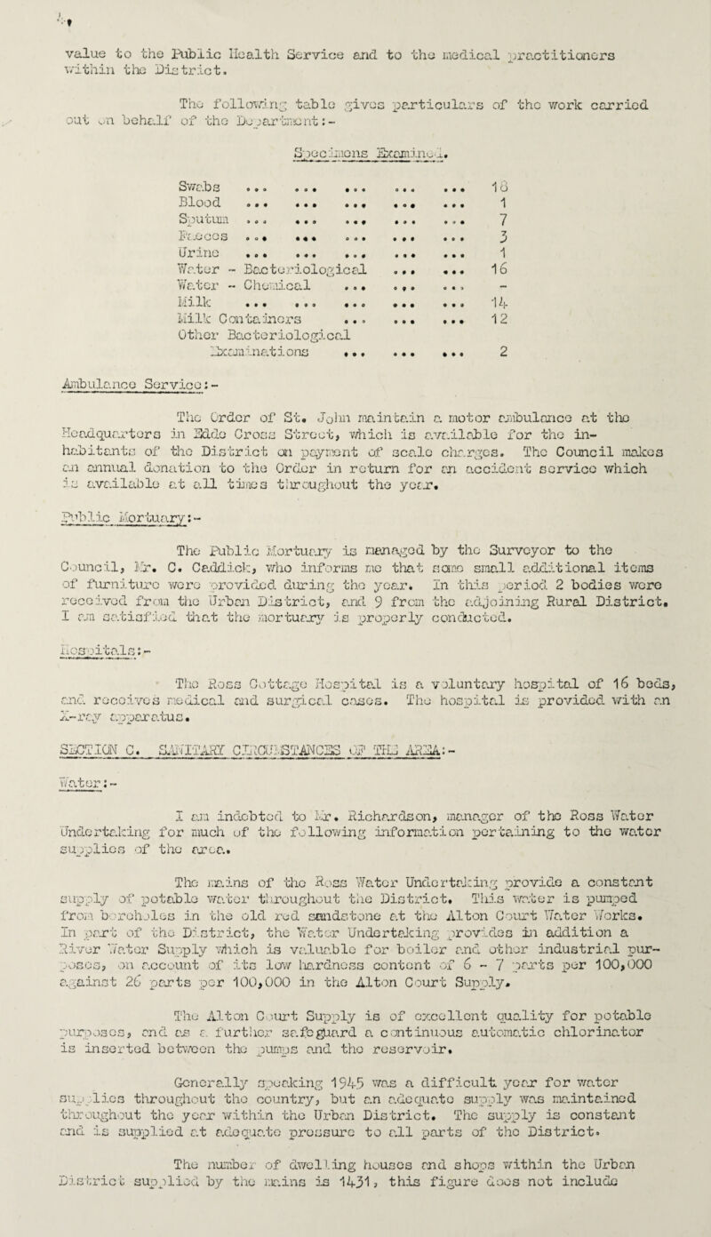 value to the Public Health Service and to the medical practitioners v/ithin the District. The following table gives particulars of the work carried out on behalf of the Department: - S joc .‘mens Examine 1. O 9 » 0 4 4 9 0 4 o o # o o • Swabs Blood Sputum Faeces Urine Water - Bacteriological Water - Chemical ..• 1:113.1. . * . . ‘Milk C on ta inters Other Bacteriological Examinations • o o • • 0 « 4 • • 4 4 9 4 4 0 9 • f 44 4 • ♦ ♦ 4 o too 0 9 ® 0 4 0 4 • • • 04 • 44 • 4 4 9 4 4 099 4 4 4 0 9 4 0 4 4 4 4 4 • 9 4 0 0 9 4 4 4 4 4 4 0 4 9 4 4 0 4 4 4 18 1 7 3 1 16 14 12 Ambulanee Servie0: - The Order of St. John maintain a motor ambulance at the Headquarters in Edde Cross Street, which is available for the in¬ habitants of tho District on payment of scale charges. The Council makes an annual donation to the Order in return for an accident service which is available at all times tliroughout the year. pub1ic Mortuarv:- ■ 1 rnrnmmm —pO——11mrnm .1 I|»I ■ The Public Mortuary is managed by the Surveyor to the Council, Mr. C. Caddict;, who informs me that sane small a.d&itional items of furniture were provided during the year. In this period 2 bodies wore received from the Urban District, and 9 from the adjoining Rural District. I am satisfied that the mortuary is proxiorly conducted. Hospitals:- 'The Ross Cottage Hospital is a voluntary hospital of 16 beds and receives medical and surgical cases. The hospital is provided with an X— ray oppar atu s • SECT ION C. S^IIARY C^CUIBTANCES OP THJ AREA: - Water:- I am indebted to Mr. Richardson, mana.gcr of the Ross Water Undertalcing for much of the following information pertaining to the wa.tor supplies of the area. The mains of tho Ross Water Undertaking provide a constant supply of potable wa.tor throughout the District. This water is pumped from boreholes in the old red sandstone at the' Alton Court Water Works. In pant of the District, the Water Undertaking provides in addition a River Water Supply which is va.lua.blc for boiler and other Industria.l pur¬ poses, on a.ccount of its low hardness content of 6-7 pants per 100,000 against 26 pants per 100,000 in the Alton Court Supply* The Alton Court Supply is of excellent quo.lity for pota.ble purposes, and an a. further sa.feguard a continuous automatic chlorinator is inserted between the oumps and tho reservoir. Generally speaking 1945 was a difficult, yean for water supplies throughout tho country, bait a.n adequate supply wa.s ma.intained throughout tho year within the Urban District. The supply is constant and is supplied at adequate pressure to a.ll parts of tho District. The numbe 1 of dwelling houses and shops v/ithin the Urban District supplied by the mains is 1431? this figure does not include