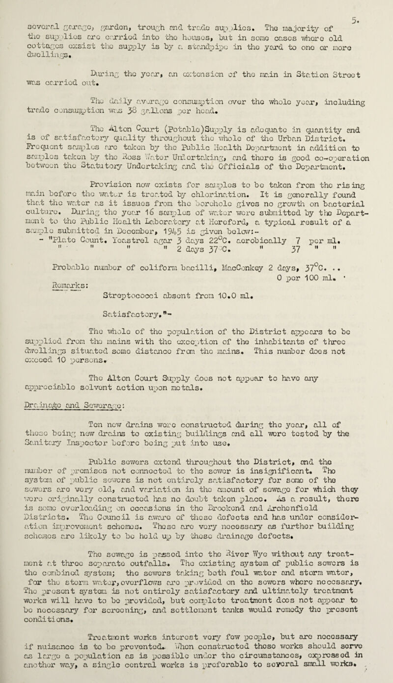 several garage, garden, trough and trade supplies. The majority of the sup -lies arc orxriod into the houses, hut in some eases where old cottages exsist the supply is by a standpipe in the you'd to one or more dwellings. During the year* an extension of the main in Station Street was carried out. The daily average consumption over the whole year, including trade consumption was 38 gallons per head. The Alton Court (potable)Supply is adequate in quantity and is of satisfactory quality throughout the whole of the Urban District. Frequent samples arc taken by the public Health Department in addition to samples taken by the Hess hater Undertaking, and there is good co-operation between the Statutory Undertaking and the Officials of the Department. Provision now exists for samples to be taken from the rising main before the water is treated by chlorination. It is goner ad ly found that the wa.ter a.s it issues from the borehole gives no growth on ba.cterial culture. During the yean 16 samples of water were submitted by the Depart¬ ment to the Public Health Laboratory at Hereford, a. typical result of a sample submitted in December, 1945 is given below:- - Plate Count. Tcastrel agen 3 days 22°C. aerobicadly 7 per ml.  '    2 days 37°C.  37   Probable number of coliform bacilli. Remarks: MacConkey 2 days, 37°C. .. 0 per 100 ml. • Streptococci absent from 10.0 ml. Satisfactory. The whole of the population of the District appears to be supplied from the mains with the exception of the inhabitants of three dwellings situated some distance from the mains. This number does not exceed 10 persons. The Alton Court Supply does not appear to have any appreciable solvent action upon motads. Dr a. mats and Sewerage: Ten new drains were constructed during the year, adl of these being new drains to existing buildings and all were tested by the Sanitary Inspector before being put into use* Public sewers extend throughout the District, and the number of promises not connected to the sewer is insignificant. The system of public sewers is not entirely satisfactory for some of the sewers are very old, and variation in the amount of sewage for which they were originally constructed has no doubt taken pla.ee. As a. result, there is some overloading on occasions in the Brookond and Archenficld Districts. The Council is aware of these defects and ha.s under consider¬ ation improvement schemes. These are very necessary as further building schemes are likely to be held up by these drainage defects. The scwa.gc is passed into the River Wye without any treat¬ ment at throe separate outfalls. The existing system of public sewers is the combined system; the sewers taking both foul water and storm water, for the storm wo.ter,overflows arc provided on the sewers where necessary. The present system is not entirely satisfactory and ultimately treatment works will have to be provided, but complete treatment dees not appear to bo necessary for screening, and settlement tanks would remedy the present conditions. Tree.tment works interest very fow people, but are necessary if nuisance is to be prevented, 'when constructed these works should serve an largo a population a.s is possible under the circumstances, expressed in another way, a single central works is preferable to several small works.