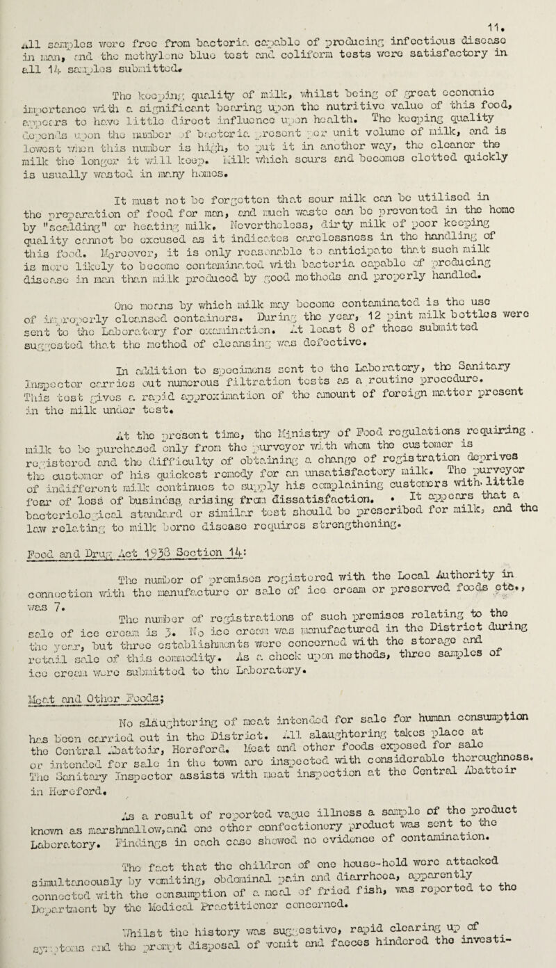 ii.ll sonnies wore free from bc.ctoria. capable of producing infectious disease in man, rnd the methylene blue test and coliform tests were satisfactory in all Id samples submitted* The keeping; quality of milk, whilst being of great economic importance with a significant bearing upon the nutritive value of this food, a/epccrs to have little direct influence upon health* Ihc keeping quality defends uoon the number „>f bacteria, present per unit volume oi milk, ana is lowest when this number is high, to put it in another way, the cleaner.the milk the longer it will keep* hilk which sours and becomes clotted quickly is usually wasted in many homos* It must not be forgotten that sour milk can bo utilised in the preparation of food for man, and much wa.sto can be prevented in the homo by scalding'* or heating milk* Nevertheless, dirty milk of poor keeping quality cannot bo excused as it indicates carelessness in the bonding of this food* Moreover, it is only rea.sona.blo to anticipa.tc that such milk is more likely to become contaminated with barteria capable of producing disea.se in man than milk produced by good methods and properly handled* One morns by which milk ma.y become contaminated is the use of improperly cleansed oonta.iners* During the year, 12 pint milk bottles were sent to the La.bora.tory for examination* d least 8 of these submitted suggested that the method of cleansing was defective. In addition to specimens sent to the Laboratory, the oanitary Inspector carries out numerous filtration tests an a routine procedure. This tost gives r. rapid approximation of the amount of foreign matter 'present in the milk under test* lit the present time, the Ministry of Pood regulations requiring . milk to bo wur chased only from the purvey or with whom tho customer is registered and the difficulty of obtaining a change of registration deprives the customer of his quickest remedy for an unsatisfactory milk, ihe purveyor of indifferent milk continues to supply his complaining customers with, little fear of loss of business arising from dissatisfaction. • It appears that a bacteriological standard or similar test should bo prescribed for milk, and the law relating to milk borne disease requires strengthening* Pood and Drug Act 1938 Section Ik: The number of premises registered with the Local Authority in connection with the manufacture or sale of ice cream or preserved foods eta*, was 7. _ , . . .. The number of registrations of such premises relating to tno. eelo of icc cream is 3. No ieo cream was manufactured in the District during the year, but three establishments wore concerned with the storage and retail sale of this commodity. As a chock upon methods, three samples of ice cream wore submitted to the Laboratory* Meat and Other Poods; No slaughtering of meat intended for sale for human consumption has been carried out in the District. All slaughtering takes place at the Central Abattoir, Hereford* Meat and other foods exposed for sale or intended for sale. in the town are inspected with considerable thoroughness. The Gan it any Inspector assists with moat inspection at the Central Abatto r in Hereford* As a result of reported vague illness a sample of tho product known as marshmallow,and one other confectionery product was sent to the Laboratory. Findings in each cane showed no evidence of contamination. The fa.ct tha.t the children of one house-hold wore attacked simultaneously by vomiting, obdominal pain and diarrhoea, apparently connected with the consumption of a. meal of fried fish, ms rep Department by the Medical Practitioner concerned. Y/hilst the history was suggestive, rapid clearing up of symptoms and the prompt disposal of vomit and faeces hindered tho investi-