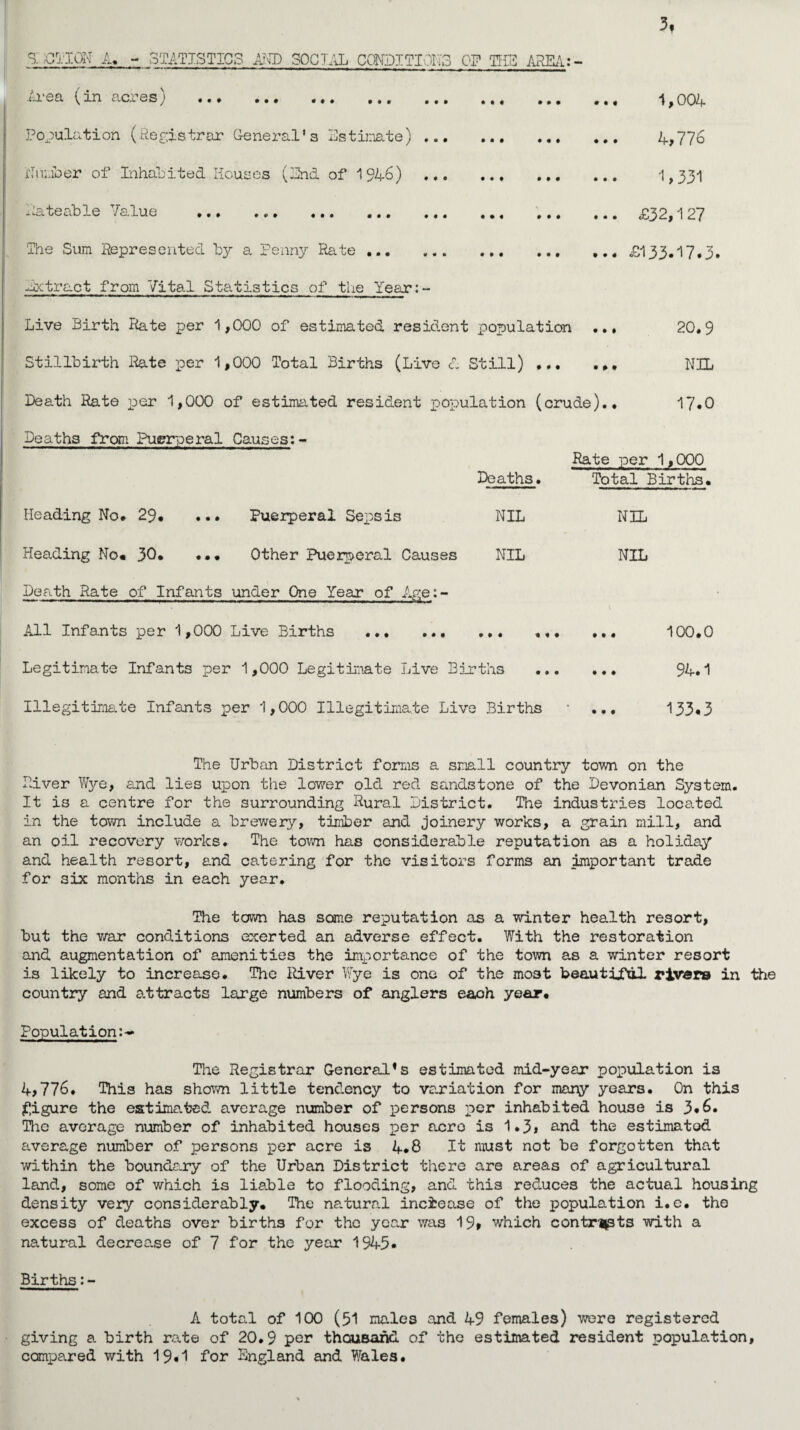 3f Ai ^ in c\ci 0 s y «• • • • # • • # • • • ••• Population (Registrar General's Estimate) ... Number of Inhabited Houses (End of 1946) ... *-ate able Jaiue ... ... ... ... ... The Sum Represented by a Penny Rate ... ... ... ... ... ... ... ... . •. ... ... ... 1,004 4,776 1,331 £32,127 £133-17.3. •.. ... •.. Extract from Vital Statistics of the Year:- Live Birth Rate per 1,000 of estimated resident population ... 20.9 Stillbirth Rate per 1,000 Total Births (Live A Still) . NIL Death Rate per 1,000 of estimated resident population (crude).. 17-0 Deaths from Puerperal Causes:- Rate per 1,000 Deaths. Total Births. Heading No. 29* ... Puerperal Sepsis NIL NIL Heading No. 30. ... Other Puerperal Causes NIL NIL Death Rate of Infants under One Year of Age:- All Infants per 1,000 Live Births . ... ... 100.0 Legitimate Infants per 1,000 Legitimate Live Births . 94.1 Illegitimate Infants per 1,000 Illegitimate Live Births • ... 133*3 The Urban District forms a small country town on the River Wye, and lies upon the lower old red sandstone of the Devonian System. It is a centre for the surrounding Rural District. The industries located in the town include a brewery, timber and joinery works, a grain mill, and an oil recovery works. The town has considerable reputation as a holiday and health resort, and catering for the visitors forms an important trade for six months in each year. The town has some reputation as a winter health resort, but the war conditions exerted an adverse effect. With the restoration and augmentation of amenities the importance of the town as a winter resort is likely to increase. The River Wye is one of the most beautjjTdl rivers in the country and a.ttracts large numbers of anglers each year. Population:- The Registrar General’s estimated mid-year population is 4,776. This has shown little tendency to variation for many years. On this figure the estimated average number of persons per inhabited house is 3*6. The average number of inhabited houses per a.cro is 1.3, and the estimated average number of persons per acre is 4.8 It must not be forgotten that within the boundary of the Urban District there are areas of agricultural land, some of which is liable to flooding, and this reduces the actual housing density very considerably. The natural increase of the population i.e. the excess of deaths over births for the year was 19» which contrasts with a natural decrease of 7 for the year 1945- Births:- A total of 100 (51 males and 49 females) were registered giving a birth rate of 20.9 per thousand of the estimated resident population, compared with 19*1 for England and Wales.