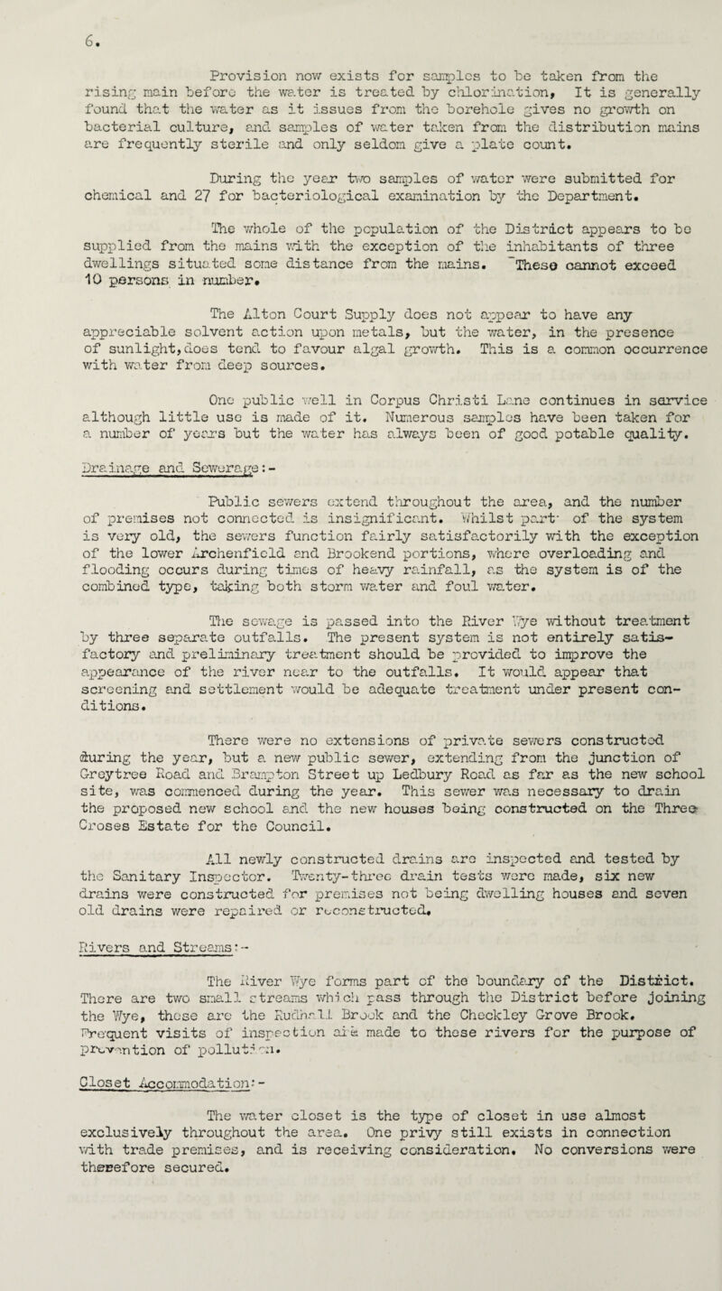 Provision now exists for samples to be taken from the rising main before the water is treated by chlorination, It is generally found that the water as it issues from the borehole gives no growth on bacterial culture, and samples of water taken from the distribution mains are frequently sterile and only seldom give a plate count. During the year* two samples of water were submitted for chemical and 27 for bacteriological examination by the Department. The whole of the population of the District appears to be supplied from the mains with the exception of the inhabitants of three dwellings situated some distance from the mains. These cannot exceed 10 persons in number# The Alton Court Supply does not appear to have any appreciable solvent action upon metals, but the water, in the presence of sunlight,does tend to favour algal growth. This is a common occurrence with water from deep sources. One public well in Corpus Christi Lane continues in service although little use is made of it. Numerous samples ha.ve been taken for a number of years but the water has always been of good potable quality. Dr a. inage and Sewera-ge: - Public sewers extend throughout the area, and the number of premises not connected is insignificant. Whilst part' of the system is very old, the sewers function fa.irly satisfactorily with the exception of the lower Archenficld and Brookend portions, where overloading and flooding occurs during times of heavy ra.infall, as the system is of the combined type, taking both storm water and foul water. The sewage is passed into the River bye without treatment by three separate outfalls. The present system is not entirely satis¬ factory and preliminary treatment should be provided to improve the appearance of the river near to the outfalls. It would appear that screening and settlement would be adequate treatment under present con¬ ditions. There were no extensions of private sewers constructed during the year, but a. new public sewer, extending from the junction of Greytree Road and Brampton Street up Ledbury Road as far as the new school site, was commenced during the year. This sewer was necessary to drain the proposed new school and the new houses being constructed on the Three Croses Estate for the Council. All newly constructed drains a.re inspected and tested by the Sanitary Inspector. Twenty-three drain tests were made, six new drains were constructed for premises not being dwelling houses and seven old drains were repaired or reconstructed# Rivers and Streams:- The River Wye forms part of the boundary of the District. There are two small streams which pass through the District before joining the Wye, those are the Rudhn.ll Brook and the Checkley Grove Brook. Drequent visits of inspection ale made to these rivers for the purpose of prevention of pollution. Closet Acconmodation•- The water closet is the type of closet in use almost exclusively throughout the area. One privy still exists in connection with trade premises, a.nd is receiving consideration. No conversions were therefore secured.