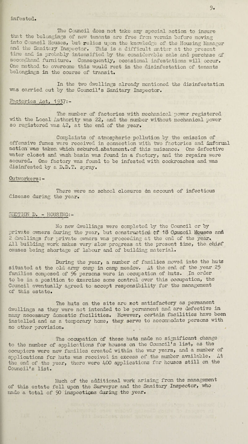 infested# The Council does not take any special action to insure that the belongings of new tenants are free from vermin before moving into Council Houses, but relies upon the knowledge of the Housing Manager and the Sanitary Inspector, This is a difficult matter at the present tine and is probably intensified by the considerable sale and purchase cf secondhand furniture# Consequently, occasional infestations will occur# One method to overcome this would rest in the disinfestation of tenants belongings in the course of transit. In the two dwellings already mentioned the disinfestation was carried out by the Council's Sanitary Inspector. Factories Act, 1937:- The number of factories with mechanical power registered with the Local Authority was 22, and the number without mechanical power so registered was 42, at the end of the year# Complaints of atmospheric pollution by the emission of offensive fumes were received in connection with two factories and informal action'was taken, which secured.abatement#of this nuisance. One defective water closet and wash basin was found in a factory, and the repairs were secured. One factory was found to be infested with cockroaches and was disinfested by a. D.D.T. spray. Outworkers: - There were no school closures on account of infectious disease during the year# FACTION D# - HOUSING: - No new dwellings were completed by the Council or by private owners during the year, but construction Of 18 Council Houses and 2 dwellings for private owners was proceeding at the end of the year. All building work makes very slow progress at the present time, the chief causes being shortage of labour and of building material. During the year, a number of families moved into the huts situated at the old army camp in camp meadow. At the end of the year 25 families composed of persons were in occupation of huts. In order to be in a position to exercise some control over this occupation, the Council eventua.lly agreed to accept responsibility for the management of this estate. The huts on the site are not satisfactory as permanent dwellings as they were not intended to be permanent and are defective in many necessary domestic facilities. However, certain facilities have been installed and as a temporary home, they serve to accommodate persons with no other provision. The occupation of these huts made no significant change to the number of applications for houses on the Council’s list, as the occupiers were new families created within the war years, and a number of applications for huts wras received in excess of the number available, at the end of the year, there were 400 applications for houses still on the Council's list. Much of the additional work arising from the management of this estate fell upon the Surveyor and the Sanitary Inspector, who made a total of 90 inspections during the year.