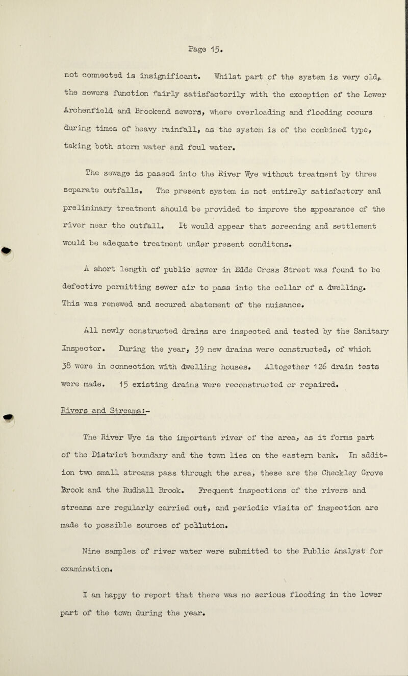 not connected is insignificant. Whilst part of the system is very old,, the sewers function fairly satisfactorily with the exception of the Lower Archenfield and Brookend sewera, where overloading and flooding occurs during times of heavy rainfall, as the system is of the combined type, taking both storm water and foul water. The sewage is passed into the River Wye without treatment by three separate outfalls. The present system is not entirely satisfactory and preliminary treatment should be provided to improve the appearance of the river near the outfall. It would appear that screening and settlement would be adequate treatment under present conditons. A short length of public sewer in Edde Cross Street was found to be defective permitting sewer air to pass into the cellar of a dwelling. This was renewed and secured abatement of the nuisance. All newly constructed drains are inspected and tested by the Sanitary Inspector. During the year, 39 new drains were constructed, of which 38 Y/ere in connection with dwelling houses. Altogether 126 drain tests were made. 15 existing drains were reconstructed or repaired. Rivers and Streams The River Wye is the important river of the area, as it forms part of the District boundary and the tovm lies on the eastern bank. In addit¬ ion two small streams pass through the area, these are the Checkley Grove Brook and the Rudhall Brook. Frequent insiaections of the rivers and streams are regularly carried out, and periodic visits of inspection are made to possible sources of pollution. Nine samples of river Yvater v/ere submitted to the Public Analyst for examination. I am happy to report that there was no serious flooding in the lower part of the town during the year.