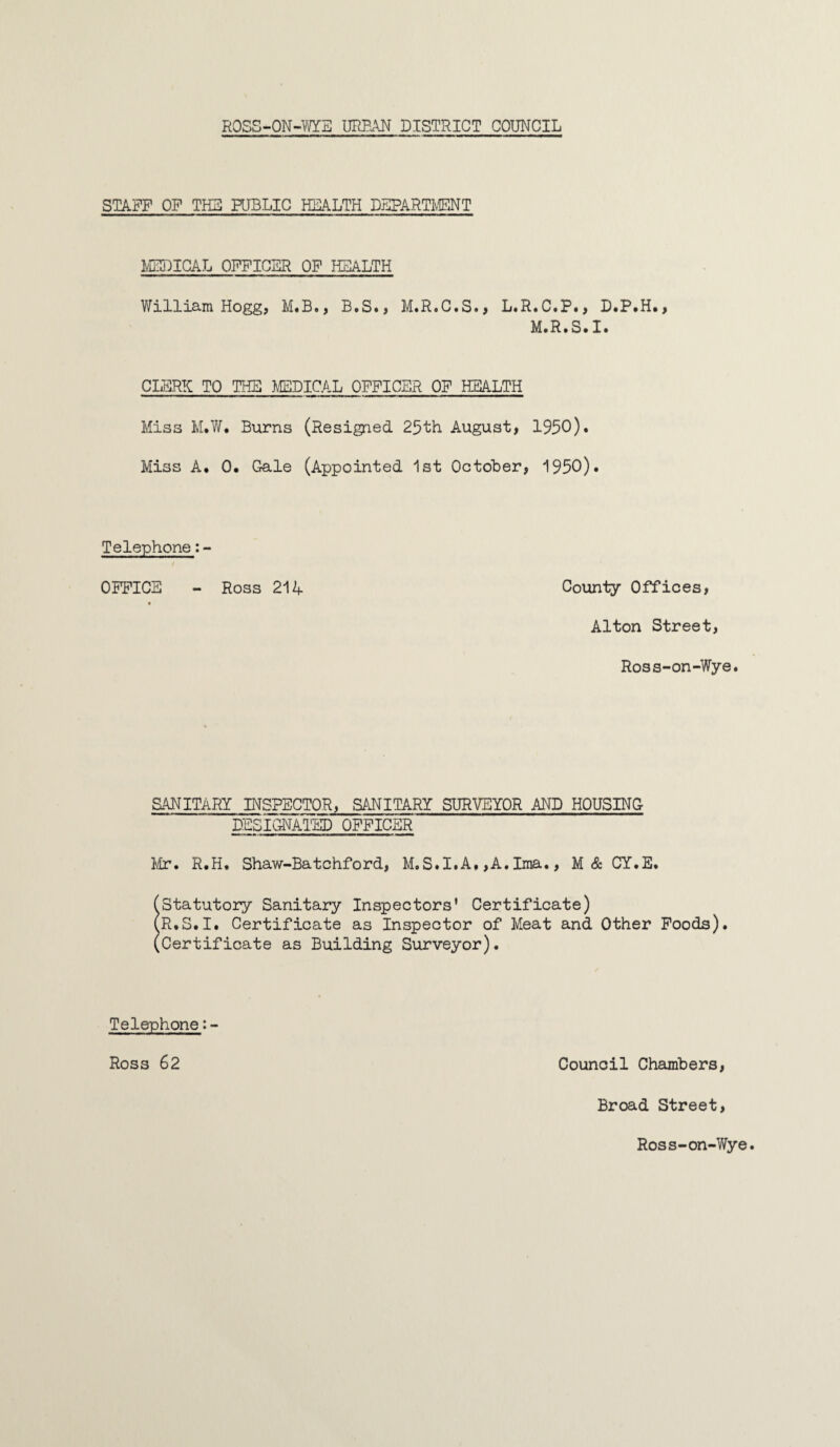 STAFF OF THE PUBLIC HEALTH DEPARTMENT MEDICAL OFFICER OF HEALTH William Hogg, M.B., B.S., M.R.C.S., L.R.C.P., D.P.H., M.R.S.I. CLERK TO THE MEDICAL OFFICER OF HEALTH Miss M.W. Burns (Resigned 25th August, 1950). Miss A. 0. Gale (Appointed 1st October, 1950). Telephone:- OFFICE - Ross 214 County Offices, Alton Street, Ross-on-Wye. SANITARY INSPECTOR, SANITARY SURVEYOR AND HOUSING DESIGNATED OFFICER Mr. R.H. Shaw-Batchford, M.S.I.A, ,A. Ima., M& CY.E. (Statutory Sanitary Inspectors' Certificate) (R.S.I. Certificate as Inspector of Meat and Other Foods). (Certificate as Building Surveyor). Telephone:- Ross 62 Council Chambers, Broad Street, Ross-on-Wye