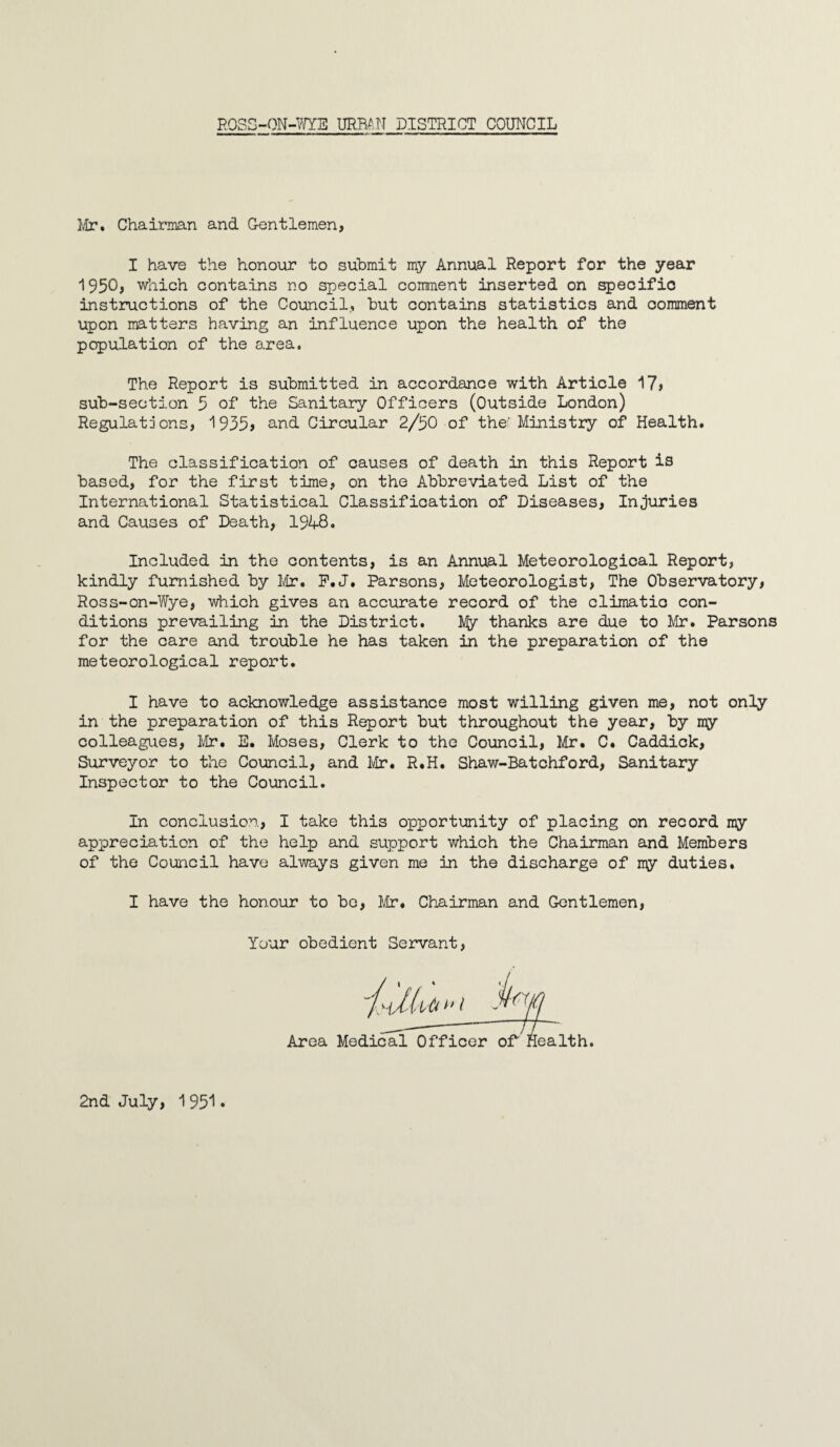 Mr. Chairman and Gentlemen, I have the honour to submit my Annual Report for the year 1950, which contains no special comment inserted on specific instructions of the Council, but contains statistics and comment upon matters having an influence upon the health of the population of the area. The Report is submitted in accordance with Article 17» sub-section 5 of the Sanitary Officers (Outside London) Regulations, 1935> and Circular 2/50 of the' Ministry of Health. The classification of causes of death in this Report is based, for the first time, on the Abbreviated List of the International Statistical Classification of Diseases, Injuries and Causes of Death, 1948. Included in the contents, is an Annual Meteorological Report, kindly furnished by Mr. P.J. Parsons, Meteorologist, The Observatory, Ross-on-Wye, which gives an accurate record of the climatic con¬ ditions prevailing in the District. My thanks are due to Mr. Parsons for the care and trouble he has taken in the preparation of the meteorological report. I have to acknowledge assistance most willing given me, not only in the preparation of this Report but throughout the year, by my colleagues, Mr. E. Moses, Clerk to the Council, Mr. C. Caddick, Surveyor to the Council, and Mr. R.H. Shaw-Batchford, Sanitary Inspector to the Council. In conclusion, I take this opportunity of placing on record my appreciation of the help and support which the Chairman and Members of the Council have always given me in the discharge of my duties. I have the honour to be, Mr. Chairman and Gentlemen, Your obedient Servant Area Mec _ _ alth. 2nd July, 195*1*