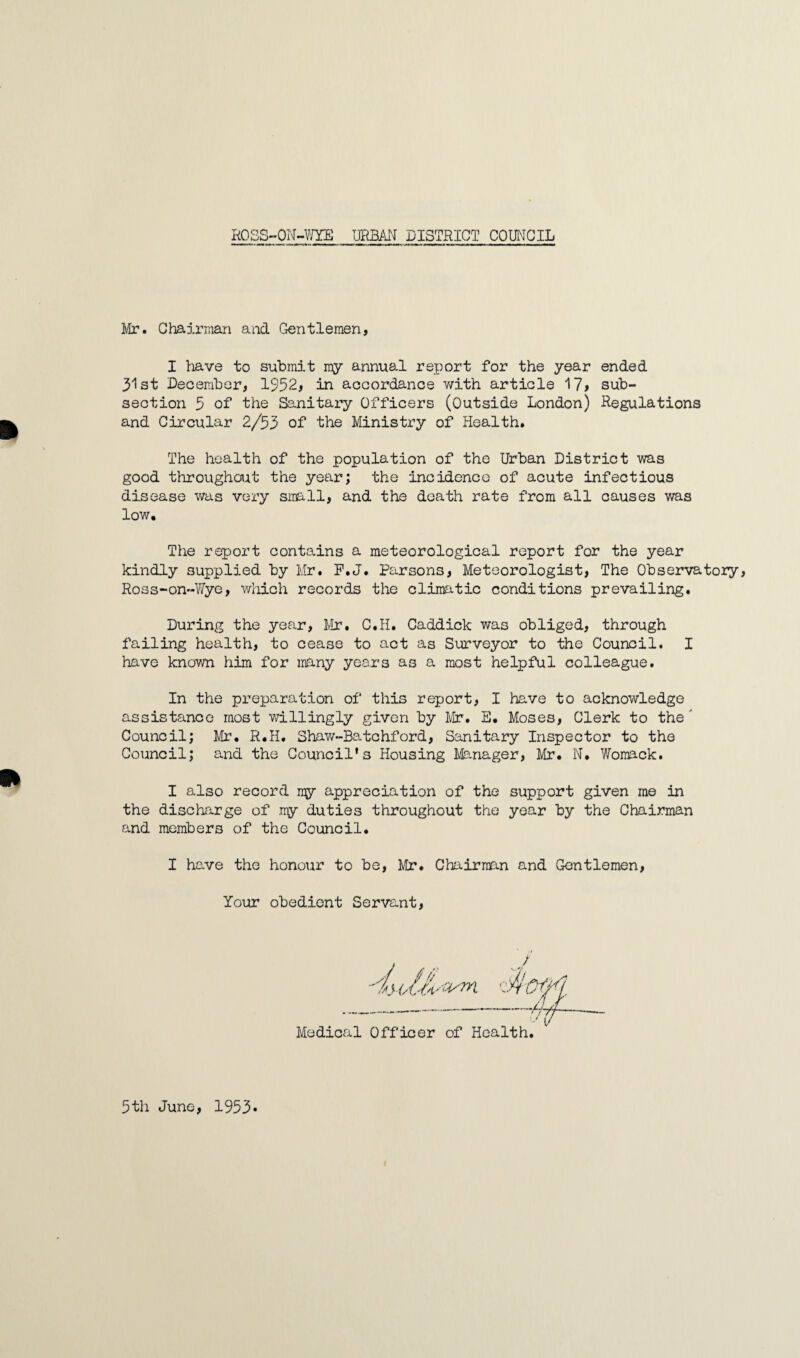 Mr. Chairman and Gentlemen, I have to submit my annual report for the year ended 31st December, 1952, in accordance with article 17> sub¬ section 5 of the Sanitary Officers (Outside London) Regulations and Circular 2/53 of the Ministry of Health. The health of the population of the Urban District was good throughout the year; the incidence of acute infectious disease was very small, and the death rate from all causes was low. The report contains a meteorological report for the year kindly supplied by Mr. F.J. Parsons, Meteorologist, The Observatory Ross-on-Wye, which records the climatic conditions prevailing. During the year, Mr. C.H. Caddick was obliged, through failing health, to cease to act as Surveyor to the Council. I have known him for many years as a most helpful colleague. In the preparation of this report, I have to acknowledge assistance most willingly given by Mr. E. Moses, Clerk to the' Council; Mr. R.H. Shaw-Batchford, Sanitary Inspector to the Council; and the Council's Housing Manager, Mr. N. Womack. I also record my appreciation of the support given me in the discharge of .my duties throughout the year by the Chairman and members of the Council. I have the honour to be, Mr. Chairman and Gentlemen, Your obedient Servant 5th June, 1953-