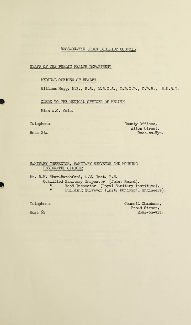 STAFF OF THE PUBLIC HEALTH DEPARTMENT MEDICAL OFFICER OF HEALTH William Hogg, IvI.B., B.S., M.R.C.S., L.R.C.P., D.P.H., M.R.S.I. ft CDBRK TO THE MEDICAL OFFICER OF HEALTH Miss A.O. Gale. Telephone: Ross 214 County Offices, Alton Street, Ross-on-Wye. SANITARY INSPECTOR, SANITARY SURVEYOR AND HOUSING DESIGNATED OFFICER Mr. R.H. Shaw-Batchford, A.M. Inst. B.E. Qualified Sanitary Inspector (Joint Board). ” Food Inspector (Royal Sanitary Institute). M Building Surveyor (Inst. Municipal Engineers). Telephone: Ross 62 Council Chambers, Broad Street, Ross-on-Wye.