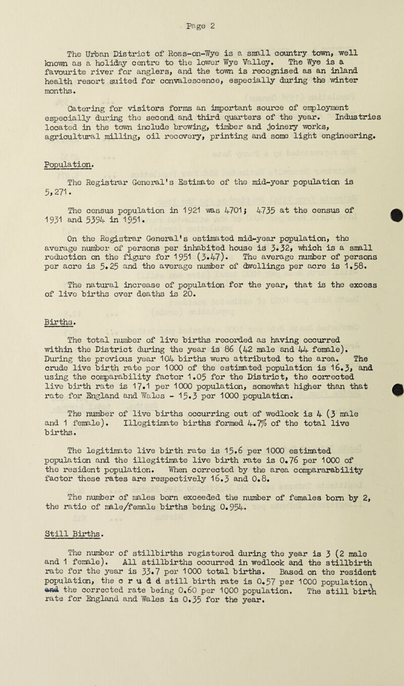 The Urban District of Ross-on-Wye is a snail country town, well known as a holiday centre to the lower Wye Valley. The Wye is a favourite river for anglers, and the town is recognised as an inland health resort suited for convalescence, especially during the winter months. Catering for visitors forms an important source of employment especially during the second and third quarters of the year. Industries located in the town include brewing, timber and joinery works, agricultural milling, oil recovery, printing and some light engineering. Population. The Registrar General’s Estimate of the mid-year population is 5, 271. The census population in 1921 was 4701} 4735 at the census of 1931 and 5394 in 1951 • On the Registrar General’s estimated mid-year population, the average number of persons per inhabited house is 3*32, which is a snail reduction on the figure for 1951 (3«47)• The average number of persons per acre is 5*25 and the average number of dwellings per acre is 1.58. The natural increase of population for the year, that is the excess of live births over deaths is 20. Births. The total number of live births recorded as having occurred within the District during the year is 86 (42 male and 44 female). During the previous year 104 births were attributed to the area. The crude live birth rate per 1000 of the estimated population is 16.3> and using the comparability factor 1.05 for the District, the corrected live birth rate is 17*1 pen 1000 population, somewhat higher than that rate for England and Wales - 15•3 pen 1000 population. The number of live births occurring out of wedlock is 4 (3 male and 1 female). Illegitimate births formed 4*7$ of the total live births. The legitimate live birth rate is 15*6 per 1000 estimated population and the illegitimate live birth rate is 0*76 per 1000 of the resident population. When corrected by the area compararability factor these rates are respectively 16.3 and 0.8. The number of males born exceeded the number of females bom by 2, the ratio of nale/female births being 0.954* Still Births. The number of stillbirths registered during the year is 3 (2 male and 1 female). All stillbirths occurred in wedlock and the stillbirth rate for the year is 33.7 per 1000 total births. Based on the resident population, the c r u d d still birth rate is 0.57 per 1000 population^ *nd the corrected rate being 0.60 per 1000 population. The still birth rate for England and Wales is 0.35 for the year.