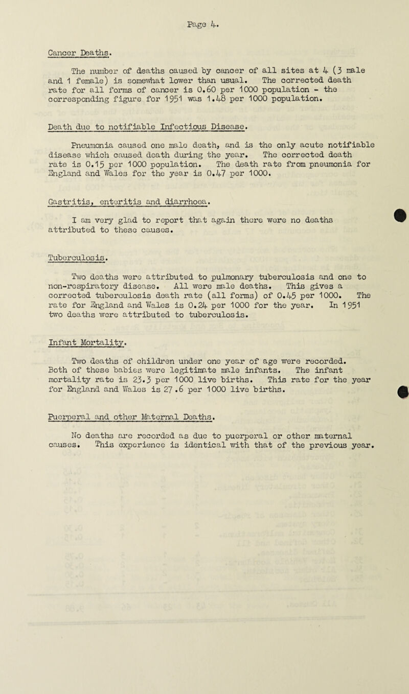 Cancer Deaths. The number of deaths caused by cancer of all sites at 4 (3 male and 1 female) is somewhat lower than usual. The corrected death rate for all forms of cancer is 0.60 per 1000 population - the corresponding figure for 1931 was 1.48 per 1000 population. Death due to notifiable Infectious Disease. Pneumonia caused one male death, and is the only acute notifiable disease which caused death during the year. The corrected death rate is 0.15 per 1000 population. The death rate from pneumonia for England and Wales for the year is 0.47 por 1000. Gastritis, enteritis and diarrhoea. I am very glad to report that again there were no deaths attributed to these causes. Tuberculosis. Two deaths were attributed to pulmonary tuberculosis and one to non-respiratory disease. All were male deaths. This gives a corrected tuberculosis death rate (all forms) of 0.45 per 1000. The rate for England and Wales is 0.24 per 1000 for the year. In 1951 two deaths were attributed to tuberculosis. Infant Mortality. Two deaths of children under one year of age were recorded. Both of these babies were legitimate male infants. The infant mortality rate is 23.3 per 1000 live births. This rate for the year for England and Wales is 27 .6 per 1000 live births. Puerperal and other Maternal Deaths. No deaths are recorded as due to puerperal or other maternal causes. This experience is identical with that of the previous year.